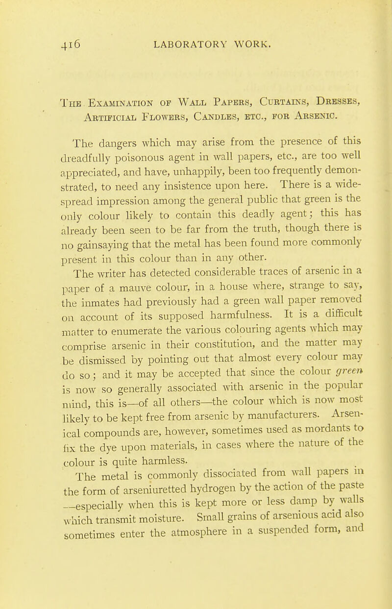 The Examination of Wall Papers, Curtains, Dresses, Artificial Flowers, Candles, etc., for Arsenic. The dangers which may arise from the presence of this dreadfully poisonous agent in wall papers, etc., are too well appreciated, and have, unhappily, been too frequently demon- strated, to need any insistence upon here. There is a wide- spread impression among the general public that green is the only colour likely to contain this deadly agent; this has already been seen to be far from the truth, though there is no gainsaying that the metal has been found more commonly present in this colour than in any other. The writer has detected considerable traces of arsenic in a paper of a mauve colour, in a house where, strange to say, the inmates had previously had a green wall paper removed on account of its supposed harmfulness. It is a difficult matter to enumerate the various colouring agents which may comprise arsenic in their constitution, and the matter may be dismissed by pointing out that almost every colour may do so; and it may be accepted that since the colour green is now so generally associated with arsenic in the popular mind, this is—of all others—the colour which is now most likely to be kept free from arsenic by manufacturers. Arsen- ical compounds are, however, sometimes used as mordants to fix the dye upon materials, in cases where the nature of the colour is quite harmless. The metal is commonly dissociated from wall papers in the form of arseniuretted hydrogen by the action of the paste —especially when this is kept more or less damp by walls which transmit moisture. Small grains of arsenious acid also sometimes enter the atmosphere in a suspended form, and