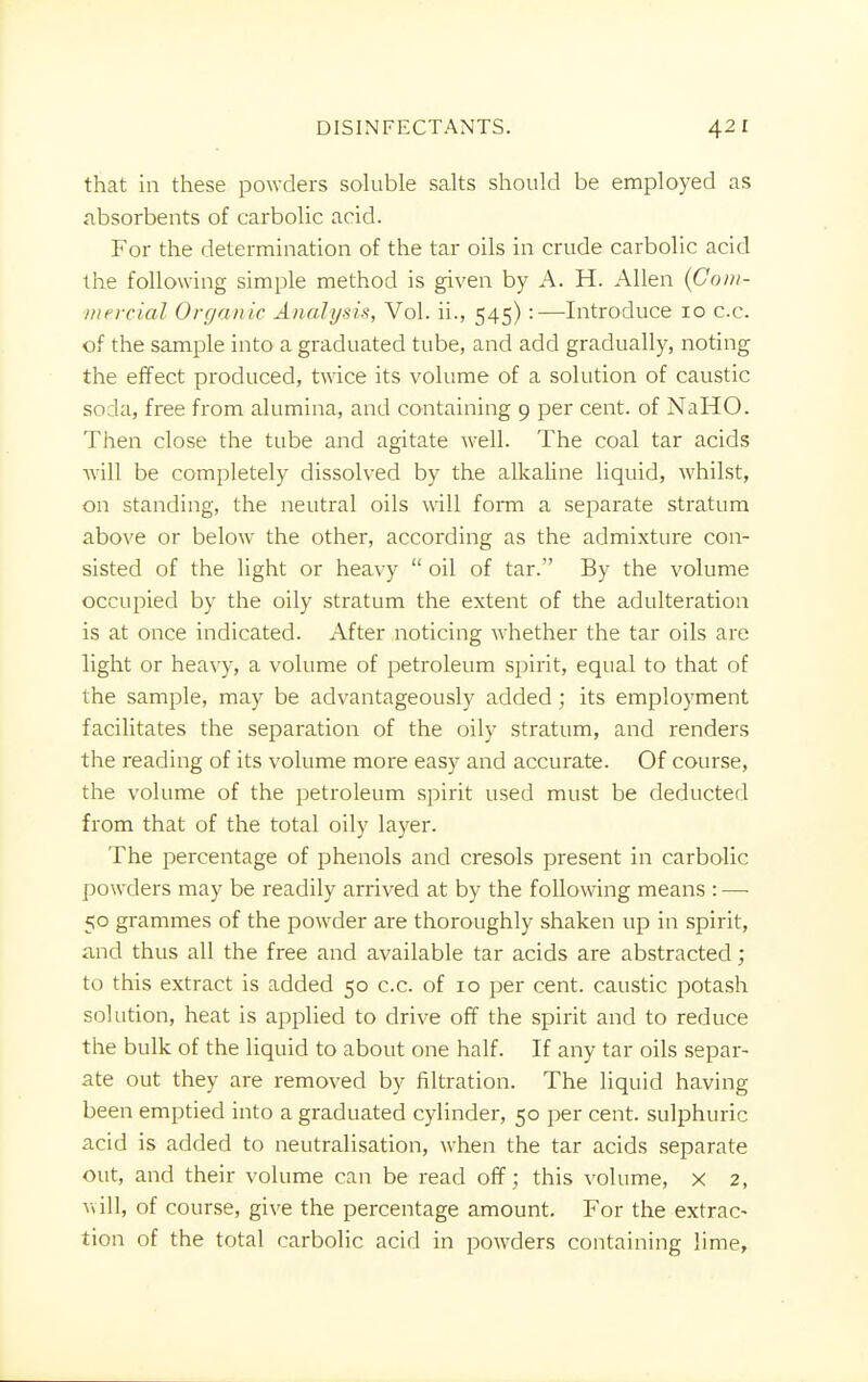 that in these powders soluble salts should be employed as absorbents of carbolic acid. For the determination of the tar oils in crude carbolic acid the following simple method is given by A. H. Allen {Com- mercial Organic Analysis, Vol. ii., 545):—Introduce 10 cc. of the sample into a graduated tube, and add gradually, noting the effect produced, twice its volume of a solution of caustic soda, free from alumina, and containing 9 per cent, of NaHO. Then close the tube and agitate well. The coal tar acids will be completely dissolved by the alkaline liquid, whilst, on standing, the neutral oils will form a separate stratum above or below the other, according as the admixture con- sisted of the light or heavy  oil of tar. By the volume occupied by the oily stratum the extent of the adulteration is at once indicated. After noticing whether the tar oils are light or heavy, a volume of petroleum spirit, equal to that of the sample, may be advantageously added; its employment facilitates the separation of the oily stratum, and renders the reading of its volume more easy and accurate. Of course, the volume of the petroleum spirit used must be deducted from that of the total oily layer. The percentage of phenols and cresols present in carbolic powders may be readily arrived at by the following means : —■ 50 grammes of the powder are thoroughly shaken up in spirit, and thus all the free and available tar acids are abstracted; to this extract is added 50 cc. of 10 per cent, caustic potash solution, heat is applied to drive off the spirit and to reduce the bulk of the liquid to about one half. If any tar oils separ- ate out they are removed by filtration. The liquid having been emptied into a graduated cylinder, 50 per cent, sulphuric acid is added to neutralisation, when the tar acids separate out, and their volume can be read off; this volume, x 2, will, of course, give the percentage amount. For the extrac- tion of the total carbolic acid in powders containing lime,
