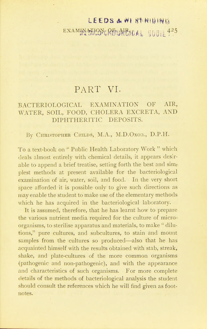 LEEDS 4* H\ fft'NllilNS PART VI. BACTERIOLOGICAL EXAMINATION OF AIR, WATER, SOIL, FOOD, CHOLERA EXCRETA, AND DIPHTHERITIC DEPOSITS. By Christopher ChildS, MA.., M.D.Oxon., D.P.H. To a text-book on  Public Health Laboratory Work  which deals almost entirely with chemical details, it appears desir- able to append a brief treatise, setting forth the best and sinv plest methods at present available for the bacteriological examination of air, water, soil, and food. In the very short space afforded it is possible only to give such directions as may enable the student to make use of the elementary methods which he has acquired in the bacteriological laboratory. It is assumed, therefore, that he has learnt how to prepare the various nutrient media required for the culture of micro- organisms, to sterilise apparatus and materials, to make  dilu- tions, pure cultures, and subcultures, to stain and mount samples from the cultures so produced—also that he has acquainted himself with the results obtained with stab, streak, shake, and plate-cultures of the more common organisms (pathogenic and non-pathogenic), and with the appearance and characteristics of such organisms. For more complete details of the methods of bacteriological analysis the student should consult the references which he will find given as foot- notes.