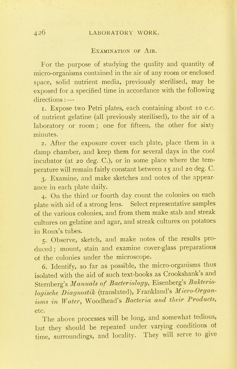 Examination op Air. For the purpose of studying the quality and quantity of micro-organisms contained in the air of any room or enclosed space, solid nutrient media, previously sterilised, may be exposed for a specified time in accordance with the following directions: —• 1. Expose two Petri plates, each containing about 10 c.c. of nutrient gelatine (all previously sterilised), to the air of a laboratory or room; one for fifteen, the other for sixty minutes. 2. After the exposure cover each plate, place them in a damp chamber, and keep them for several days in the cool incubator (at 20 deg. C), or in some place where the tem- perature will remain fairly constant between 15 and 20 deg. C. 3. Examine, and make sketches and notes of the appear- ance in each plate daily. 4. On the third or fourth day count the colonies on each plate with aid of a strong lens. Select representative samples of the various colonies, and from them make stab and streak cultures on gelatine and agar, and streak cultures on potatoes in Roux's tubes. 5. Observe, sketch, and make notes of the results pro- duced; mount, stain and examine cover-glass preparations of the colonies under the microscope. 6. Identify, so far as possible, the micro-organisms thus isolated with the aid of such text-books as Crookshank's and Sternberg's Manuals of Bacteriology, Eisenberg's Bakterio- logische Diagnostik (translated), Frankland's Micro-Organ- isms in Water, Woodhead's Bacteria and their Products, etc. The above processes will be long, and somewhat tedious, but they should be repeated under varying conditions ot time, surroundings, and locality. They will serve to give