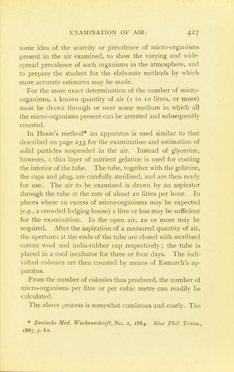 some idea of the scarcity or prevalence of micro-organisms present in the air examined, to show the varying and wide- spread prevalence of such organisms in the atmosphere, and to prepare the student for the elaborate methods by which more accurate estimates may be made. For the more exact determination of the. number of micro- organisms, a known quantity of air (i to 10 litres, or more) must be drawn through or over some medium in which all the micro-organisms present can be arrested and subsequently counted. In Hesse's method* an apparatus is used similar to that described on page 233 for the examination and estimation of solid particles suspended in the air. Instead of glycerine, however, a thin layer of nutrient gelatine is used for coating the interior of the tube. The tube, together with the gelatine, the caps and plug, are carefully sterilised, and are then ready for use. The air to be examined is drawn by an aspirator through the tube at the rate of about 20 litres per hour. In places where an excess of micro-organisms may be expected {e.g., a crowded lodging-house) 1 litre or less may be sufficient for the examination. In the open air, 20 or more may be required. After the aspiration of a measured quantity of air, the apertures at the ends of the tube are closed with sterilised cotton wool and india-rubber cap respectively; the tube is placed in a cool incubator for three or four days. The indi- vidual colonies are then counted by means of Esmarch's ap- paratus. From the number of colonies thus produced, the number ot micro-organisms per litre or per cubic metre can readily be calculated. The above process is somewhat cumbrous and costly. The * Deutsche Med. Wechenschrifl, No. 2, 1884. Also Phil. Trans., 1887, p. 62.