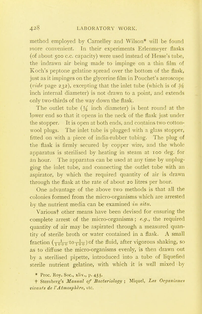 method employed by Carnelley and Wilson* will be found more convenient. In their experiments Erlenmeyer flasks (of about 500 c.c. capacity) were used instead of Hesse's tube, the indrawn air being made to impinge on a thin film of Koch's peptone gelatine spread over the bottom of the flask, just as it impinges on the glycerine film in Pouchet's aeroscope [vide page 232), excepting that the inlet tube (which is of y% inch internal diameter) is not drawn to a point, and extends only two-thirds of the way down the flask. The outlet tube inch diameter) is bent round at the lower end so that it opens in the neck of the flask just under the stopper. It is open at both ends, and contains two cotton- wool plugs. The inlet tube is plugged with a glass stopper, fitted on with a piece of india-rubber tubing. The plug of the flask is firmly secured by copper wire, and the whole apparatus is sterilised by heating in steam at 100 deg. for an hour. The apparatus can be used at any time by unplug- ging the inlet tube, and connecting the outlet tube with an aspirator, by which the required quantity of air is drawn through the flask at the rate of about 20 litres per hour. One advantage of the above two methods is that all the colonies formed from the micro-organisms which are arrested by the nutrient media can be examined in situ. Various! other means have been devised for ensuring the complete arrest of the micro-organisms; e.g., the required quantity of air may be aspirated through a measured quan- tity of sterile broth or water contained in a flask. A small fraction (1 0WtoTinr) °f tne fluid, after vigorous shaking, so as to diffuse the micro-organisms evenly, is then drawn out by a sterilised pipette, introduced into a tube of liquefied sterile nutrient gelatine, with which it is well mixed by * Proc. Roy. Soc, xliv., p. 455. t Sternberg's Manual of Bacteriology ; Miquel, Les Organismcs vivan/s de VAtmosphere, itc.