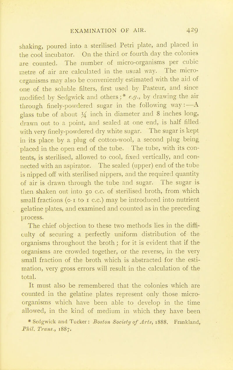 shaking, poured into a sterilised Petri plate, and placed in the cool incubator. On the third or fourth day the colonies are counted. The number of micro-organisms per cubic metre of air are calculated in the usual way. The micro- organisms may also be conveniently estimated with the aid of one of the soluble filters, first used by Pasteur, and since modified by Sedgwick and others;* e.g., by drawing the air through finely-powdered sugar in the following way:—A glass tube of about % inch in diameter and 8 inches long, drawn out to a point, and sealed at one end, is half filled with very finely-powdered dry white sugar. The sugar is kept in its place by a plug of cotton-wool, a second plug being placed in the open end of the tube. The tube, with its con- tents, is sterilised, allowed to cool, fixed vertically, and con- nected with an aspirator. The sealed (upper) end of the tube is nipped off with sterilised nippers, and the required quantity of air is drawn through the tube and sugar. The sugar is then shaken out into 50 c.c. of sterilised broth, from which small fractions (o-1 to 1 c.c.) may be introduced into nutrient gelatine plates, and examined and counted as in the preceding process. The chief objection to these two methods lies in the diffi- culty of securing a perfectly uniform distribution of the organisms throughout the broth; for it is evident that if the organisms are crowded together, or the reverse, in the very small fraction of the broth which is abstracted for the esti- mation, very gross errors will result in the calculation of the total. It must also be remembered that the colonies which are counted in the gelatine plates represent only those micro- organisms which have been able to develop in the time allowed, in the kind of medium in which they have been * Sedgwick and Tucker: Boston Society of Ar Is, 1888. Frankland, Phil. Trans., 1887.