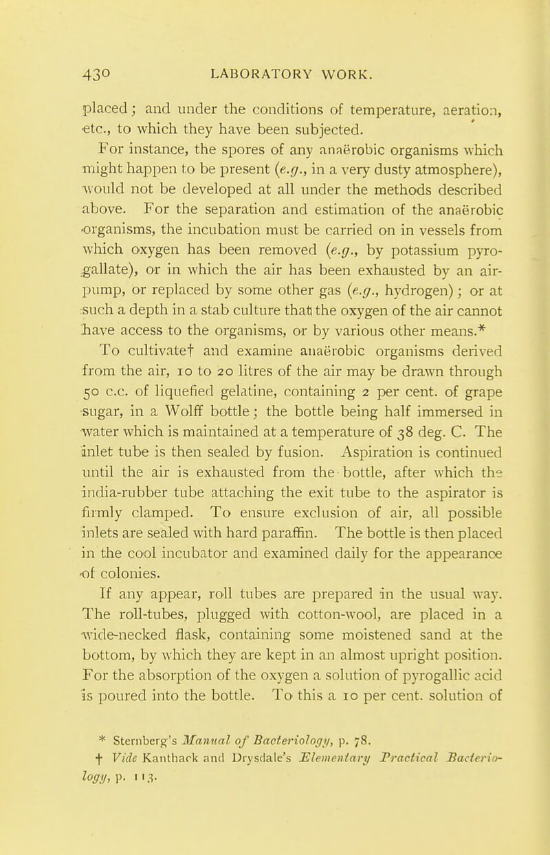 placed; and under the conditions of temperature, aeration, etc., to which they have been subjected. For instance, the spores of any anaerobic organisms which might happen to be present {e.g., in a very dusty atmosphere), would not be developed at all under the methods described above. For the separation and estimation of the anaerobic •organisms, the incubation must be carried on in vessels from which oxygen has been removed (e.g., by potassium pyro- gallate), or in which the air has been exhausted by an air- pump, or replaced by some other gas (e.g., hydrogen); or at such a depth in a stab culture that) the oxygen of the air cannot have access to the organisms, or by various other means.* To cultivate! and examine anaerobic organisms derived from the air, 10 to 20 litres of the air may be drawn through 50 c.c. of liquefied gelatine, containing 2 per cent, of grape sugar, in a Wolff bottle; the bottle being half immersed in water which is maintained at a temperature of 38 deg. C. The inlet tube is then sealed by fusion. Aspiration is continued until the air is exhausted from the -bottle, after which the india-rubber tube attaching the exit tube to the aspirator is firmly clamped. To ensure exclusion of air, all possible inlets are sealed with hard paraffin. The bottle is then placed in the cool incubator and examined daily for the appearance ot colonies. If any appear, roll tubes are prepared in the usual way. The roll-tubes, plugged with cotton-wool, are placed in a wide-necked flask, containing some moistened sand at the bottom, by which they are kept in an almost upright position. For the absorption of the oxygen a solution of pyrogallic acid is poured into the bottle. To this a 10 per cent, solution of * Sternberg's Manual of Bacteriology, p. 78. f Vide Kanthack and Drysdale's Elementary Practical Bacterio-