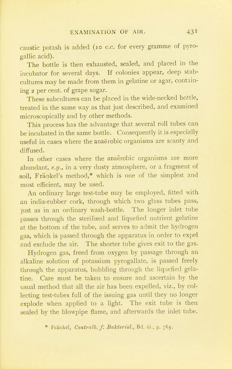 caustic potash is added (10 c.c. for every gramme of pyro- gallic acid). The bottle is then exhausted, sealed, and placed in the incubator for several days. If colonies appear, deep stab- cultures may be made from them in gelatine or agar, contain- ing 2 per cent, of grape sugar. These subcultures can be placed in the wide-necked bottle, treated in the same way as that just described, and examined microscopically and by other methods. This process has the advantage that several roll tubes can be incubated in the same bottle. Consequently it is especially useful in cases where the anaerobic organisms are scanty and diffused. In other cases where the anaerobic organisms are more abundant, e.g., in a very dusty atmosphere, or a fragment of soil, Franlcel's method,* which is one of the simplest and most efficient, may be used. An ordinary large test-tube may be employed, fitted with an india-rubber cork, through which two glass tubes pass, just as in an ordinary wash-bottle. The longer inlet tube passes through the sterilised and liquefied nutrient gelatine at the bottom of the tube, and serves to admit the hydrogen gas, which is passed through the apparatus in order to expel and exclude the air. The shorter tube gives exit to the gas. Hydrogen gas, freed from oxygen by passage through an alkaline solution of potassium pyrogallate, is passed freely through the apparatus, bubbling through the liquefied gela- tine. Care must be taken to ensure and ascertain by the usual method that all the air has been expelled, viz., by col- lecting test-tubes full of the issuing gas until they no longer explode when applied to a light. The exit tube is then sealed by the blowpipe flame, and afterwards the inlet tube. * Friiiikel, Centralb. f. Balcieriol., Bd. iii., p. 765.