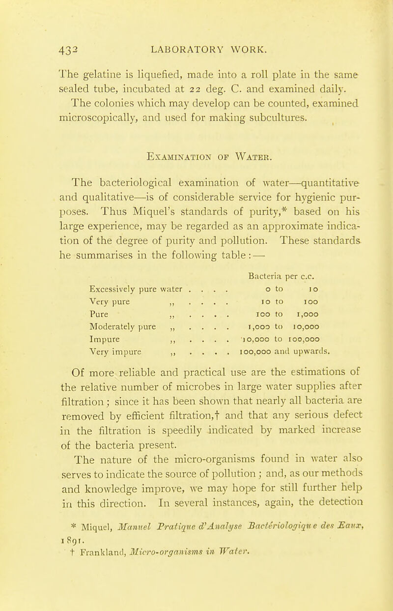 The gelatine is liquefied, made into a roll plate in the same sealed tube, incubated at 22 deg. C. and examined daily. The colonies which may develop can be counted, examined microscopically, and used for making subcultures. Examination of Water. The bacteriological examination of water—quantitative and qualitative—is of considerable service for hygienic pur- poses. Thus Miquel's standards of purity,* based on his large experience, may be regarded as an approximate indica- tion of the degree of purity and pollution. These standards he summarises in the following table: — Bacteria per c.c. Excessively pure water .... o to 10 Very pure ,, .... 10 to 100 Pure ,, .... 100 to 1,000 Moderately pure ,, .... 1,000 to 10,000 Impure ,, .... 10,000 to 100,000 Very impure ,, .... 100,000 and upwards. Of more reliable and practical use are the estimations of the relative number of microbes in large water supplies after filtration ; since it has been shown that nearly all bacteria are removed by efficient filtration,! and that any serious defect in the filtration is speedily indicated by marked increase of the bacteria present. The nature of the micro-organisms found in water also serves to indicate the source of pollution ; and, as our methods and knowledge improve, we may hope for still further help in this direction. In several instances, again, the detection * Miquel, Manuel Prafique dAnalyse Baclvriologiqu e des Eaux, 1891. t Frankland, Micro-organisms in Waier.