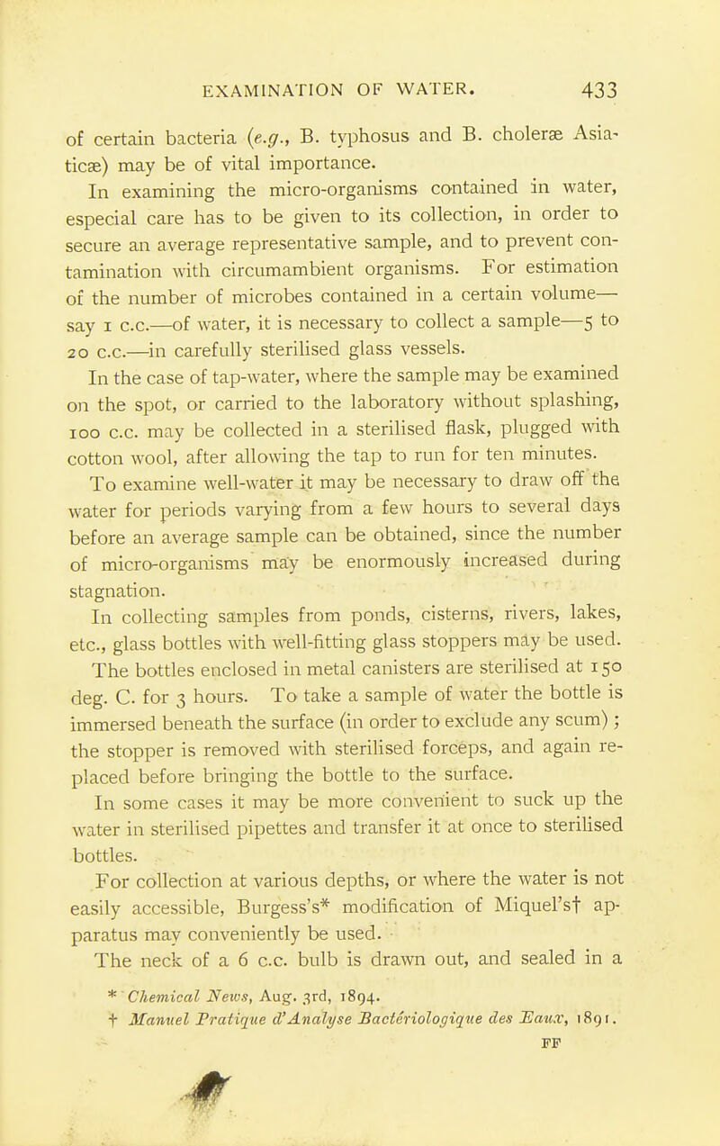 of certain bacteria {e.g., B. typhosus and B. choleras Asia- tics) may be of vital importance. In examining the micro-organisms contained in water, especial care has to be given to its collection, in order to secure an average representative sample, and to prevent con- tamination with circumambient organisms. For estimation of the number of microbes contained in a certain volume— say i c.c.—of water, it is necessary to collect a sample—5 to 20 c.c.—in carefully sterilised glass vessels. In the case of tap-water, where the sample may be examined on the spot, or carried to the laboratory without splashing, 100 c.c. may be collected in a sterilised flask, plugged with cotton wool, after allowing the tap to run for ten minutes. To examine well-water it may be necessary to draw off the water for periods varying from a few hours to several days before an average sample can be obtained, since the number of micro-organisms may be enormously increased during stagnation. In collecting samples from ponds, cisterns, rivers, lakes, etc., glass bottles with well-fitting glass stoppers may be used. The bottles enclosed in metal canisters are sterilised at 150 deg. C for 3 hours. To take a sample of water the bottle is immersed beneath the surface (in order to exclude any scum) ; the stopper is removed with sterilised forceps, and again re- placed before bringing the bottle to the surface. In some cases it may be more convenient to suck up the water in sterilised pipettes and transfer it at once to sterilised bottles. For collection at various depths, or where the water is not easily accessible, Burgess's* modification of MiqueFsf ap- paratus may conveniently be used. The neck of a 6 c.c. bulb is drawn out, and sealed in a *' Chemical Neivs, Aug. 3rd, 1894. f Manuel Pratique d'Analyse Bacteriologique des Eazi.v, 1891. FF
