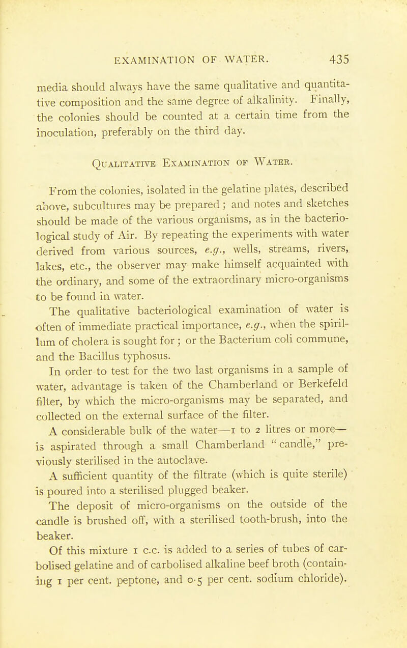 media should always have the same qualitative and quantita- tive composition and the same degree of alkalinity. Finally, the colonies should be counted at a certain time from the inoculation, preferably on the third day. Qualitative Examination of Water. From the colonies, isolated in the gelatine plates, described above, subcultures may be prepared; and notes and sketches should be made of the various organisms, as in the bacterio- logical study of Air. By repeating the experiments with water derived from various sources, e.g., wells, streams, rivers, lakes, etc., the observer may make himself acquainted with the ordinary, and some of the extraordinary micro-organisms to be found in water. The qualitative bacteriological examination of water is often of immediate practical importance, e.g., when the spiril- lum of cholera is sought for; or the Bacterium coli commune, and the Bacillus typhosus. In order to test for the two last organisms in a sample of water, advantage is taken of the Chamberland or Berkefeld filter, by which the micro-organisms may be separated, and collected on the external surface of the filter. A considerable bulk of the water—i to 2 litres or more- is aspirated through a small Chamberland candle, pre- viously sterilised in the autoclave. A sufficient quantity of the filtrate (which is quite sterile) is poured into a sterilised plugged beaker. The deposit of micro-organisms on the outside of the candle is brushed off, with a sterilised tooth-brush, into the beaker. Of this mixture 1 c.c. is added to a series of tubes of car- bolised gelatine and of carbolised alkaline beef broth (contain- ing 1 per cent, peptone, and 0-5 per cent, sodium chloride).