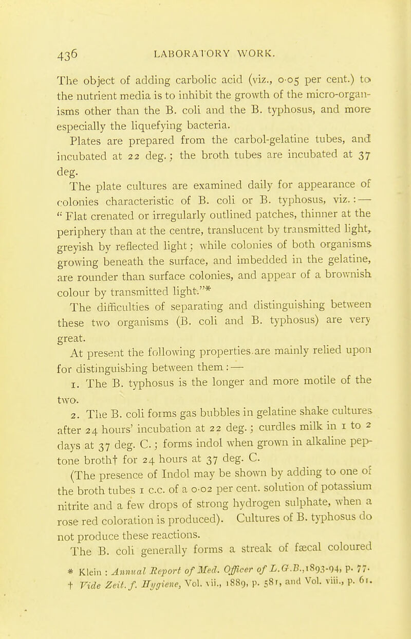 The object of adding carbolic acid (viz., 0 05 per cent.) to the nutrient media is to inhibit the growth of the micro-organ- isms other than the B. coli and the B. typhosus, and more especially the liquefying bacteria. Plates are prepared from the carbol-gelatine tubes, and incubated at 22 deg.; the broth tubes are incubated at 37 deg. The plate cultures are examined daily for appearance of colonies characteristic of B. coli or B. typhosus, viz.: —  Flat crenated or irregularly outlined patches, thinner at the periphery than at the centre, translucent by transmitted light, greyish by reflected light; while colonies of both organisms growing beneath the surface, and imbedded in the gelatine, are rounder than surface colonies, and appear of a brownish colour by transmitted light.* The difficulties of separating and distinguishing between these two organisms (B. coli and B. typhosus) are very great. At present the following properties.are mainly relied upon for distinguishing between them: — 1. The B. typhosus is the longer and more motile of the two. 2. The B. coli forms gas bubbles in gelatine shake cultures after 24 hours' incubation at 22 deg.; curdles milk in 1 to 2 days at 37 deg. C ; forms indol when grown in alkaline pep- tone brothf for 24 hours at 37 deg. C. (The presence of Indol may be shown by adding to one of the broth tubes 1 c.c. of a 0-02 per cent, solution of potassium nitrite and a few drops of strong hydrogen sulphate, when a rose red coloration is produced). Cultures of B. typhosus do not produce these reactions. The B. cob generally forms a streak of fascal coloured * Klein : Annual Report of Med. Officer o/L.G.B.,i893-94. P- 77- t Vide Zeit.f. Hygiene, Vol. vii., 1889, p. 58', and Vol. viii., p. 61.