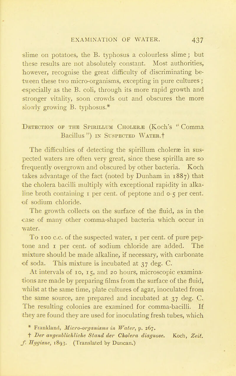 slime on potatoes, the B. typhosus a colourless slime; but these results are not absolutely constant. Most authorities, however, recognise the great difficulty of discriminating be- tween these two micro-organisms, excepting in pure cultures; especially as the B. coli, through its more rapid growth and stronger vitality, soon crowds out and obscures the more slowly growing B. typhosus.* Detection of the Spirillum Cholera (Koch's Comma Bacillus ) in Suspected Water.f The difficulties of detecting the spirillum cholerae in sus- pected waters are often very great, since these spirilla are so frequently overgrown and obscured by other bacteria. Koch takes advantage of the fact (noted by Dunham in 1887) that the cholera bacilli multiply with exceptional rapidity in alka- line broth containing 1 per cent, of peptone and 0 5 per cent, ■of sodium chloride. The growth collects on the surface of the fluid, as in the •case of many other comma-shaped bacteria which occur in water. To 100 c.c. of the suspected water, 1 per cent, of pure pep- tone and 1 per cent, of sodium chloride are added. The mixture should be made alkaline, if necessary, with carbonate of soda. This mixture is incubated at 37 deg. C. At intervals of 10, 15, and 20 hours, microscopic examina- tions are made by preparing films from the surface of the fluid, whilst at the same time, plate cultures of agar, inoculated from the same source, are prepared and incubated at 37 deg. C. The resulting colonies are examined for comma-bacilli. If they are found they are used for inoculating fresh tubes, which * Frankland, Micro-organisms in Water, p. 267. t Der av.genblichlicJie Stand der Cholera diagnose. Koch, Zeit. _f. Hygiene, 1893. (Translated by Duncan.)