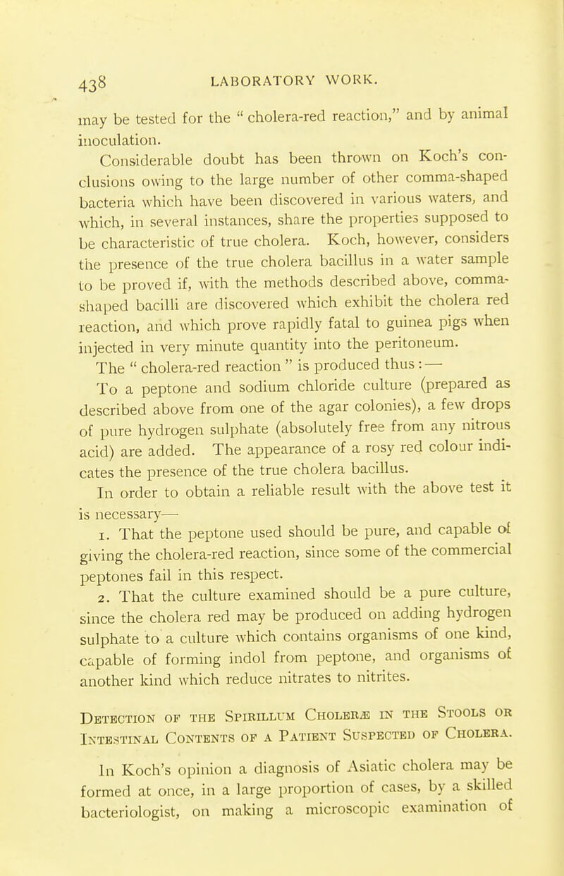 may be tested for the  cholera-red reaction, and by animal inoculation. Considerable doubt has been thrown on Koch's con- clusions owing to the large number of other comma-shaped bacteria which have been discovered in various waters, and which, in several instances, share the properties supposed to be characteristic of true cholera. Koch, however, considers the presence of the true cholera bacillus in a water sample to be proved if, with the methods described above, comma- shaped bacilli are discovered which exhibit the cholera red reaction, and which prove rapidly fatal to guinea pigs when injected in very minute quantity into the peritoneum. The  cholera-red reaction  is produced thus : — To a peptone and sodium chloride culture (prepared as described above from one of the agar colonies), a few drops of pure hydrogen sulphate (absolutely free from any nitrous acid) are added. The appearance of a rosy red colour indi- cates the presence of the true cholera bacillus. In order to obtain a reliable result with the above test it is necessary— 1. That the peptone used should be pure, and capable of giving the cholera-red reaction, since some of the commercial peptones fail in this respect. 2. That the culture examined should be a pure culture, since the cholera red may be produced on adding hydrogen sulphate to a culture which contains organisms of one kind, capable of forming indol from peptone, and organisms of another kind which reduce nitrates to nitrites. Detection of the Spirillum Cholera in the Stools or Intestinal Contents of a Patient Suspected of Cholera. In Koch's opinion a diagnosis of Asiatic cholera may be formed at once, in a large proportion of cases, by a skilled bacteriologist, on making a microscopic examination of