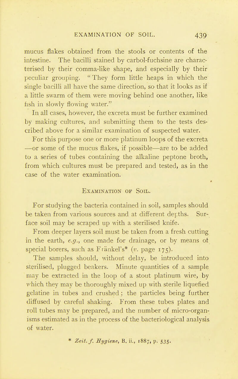 mucus flakes obtained from the stools or contents of the intestine. The bacilli stained by carbol-fuchsine are charac- terised by their comma-like shape, and especially by their peculiar grouping. They form little heaps in which the single bacilli all have the same direction, so that it looks as if a little swarm of them were moving behind one another, like fish in slowly flowing water. In all cases, however, the excreta must be further examined by making cultures, and submitting them to the tests des- cribed above for a similar examination of suspected water. For this purpose one or more platinum loops of the excreta —or some of the mucus flakes, if possible—are to be added to a series of tubes containing the alkaline peptone broth, from which cultures must be prepared and tested, as in the case of the water examination. Examination of Soil. For studying the bacteria contained in soil, samples should be taken from various sources and at different depths. Sur- face soil may be scraped up with a sterilised knife. From deeper layers soil must be taken from a fresh cutting in the earth, e.g., one made for drainage, or by means ot special borers, such as Frankel's* (v. page 175). The samples should, without delay, be introduced into sterilised, plugged beakers. Minute quantities of a sample may be extracted in the loop of a stout platinum wire, by which they may be thoroughly mixed up with sterile liquefied gelatine in tubes and crushed; the particles being further diffused by careful shaking. From these tubes plates and roll tubes may be prepared, and the number of micro-organ- isms estimated as in the process of the bacteriological analysis of water. * Zeit.f. Eygiene, B. ii., 1887, p. 535.
