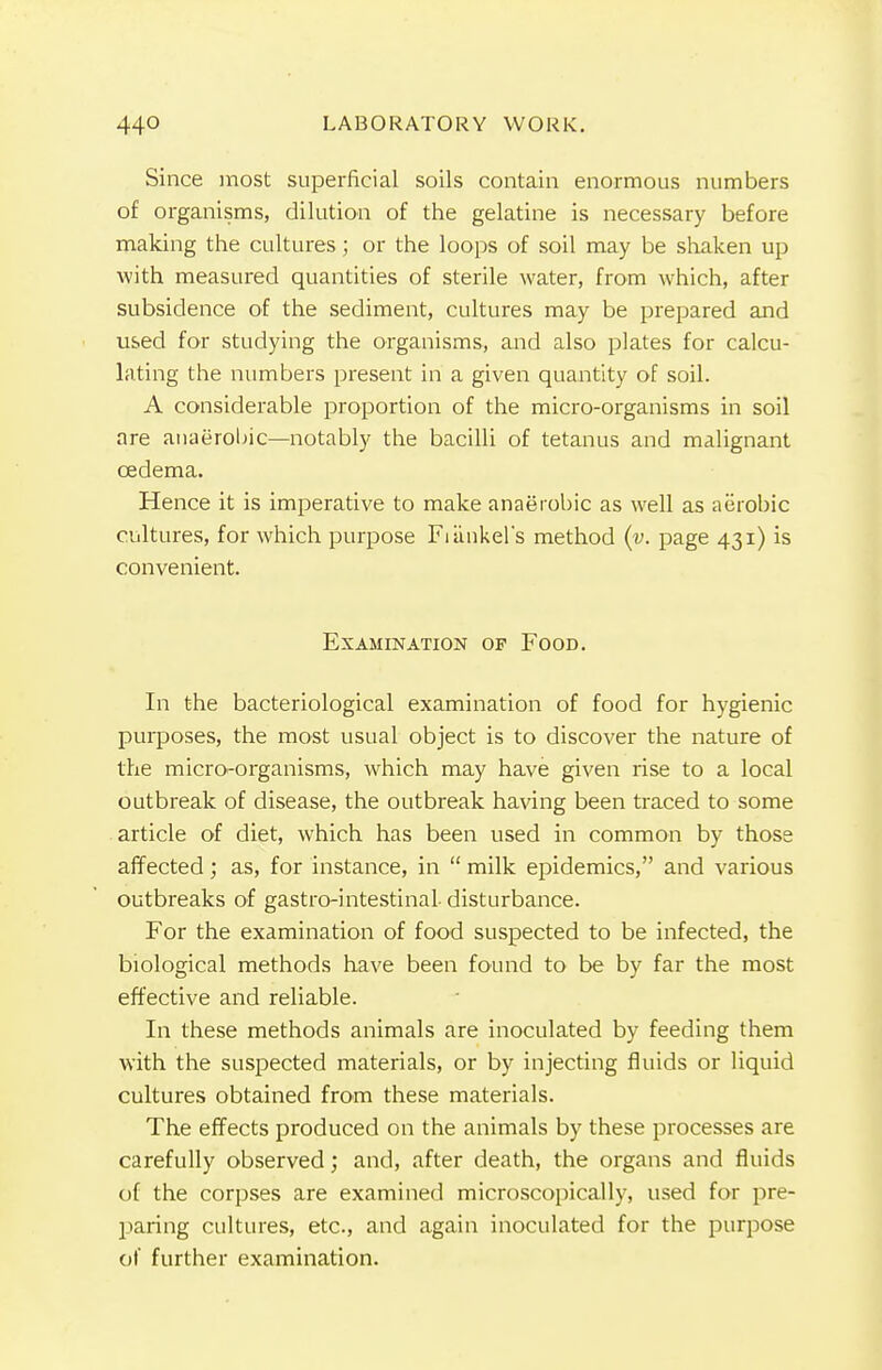 Since most superficial soils contain enormous numbers of organisms, dilution of the gelatine is necessary before making the cultures; or the loops of soil may be shaken up with measured quantities of sterile water, from which, after subsidence of the sediment, cultures may be prepared and used for studying the organisms, and also plates for calcu- lating the numbers present in a given quantity of soil. A considerable proportion of the micro-organisms in soil are anaerobic—notably the bacilli of tetanus and malignant oedema. Hence it is imperative to make anaerobic as well as aerobic cultures, for which purpose Fiankel's method (v. page 431) is convenient. Examination of Food. In the bacteriological examination of food for hygienic purposes, the most usual object is to discover the nature of the microi-organisms, which may have given rise to a local outbreak of disease, the outbreak having been traced to some article of diet, which has been used in common by those affected; as, for instance, in  milk epidemics, and various outbreaks of gastro-intestinal disturbance. For the examination of food suspected to be infected, the biological methods have been found to be by far the most effective and reliable. In these methods animals are inoculated by feeding them with the suspected materials, or by injecting fluids or liquid cultures obtained from these materials. The effects produced on the animals by these processes are carefully observed; and, after death, the organs and fluids of the corpses are examined microscopically, used for pre- paring cultures, etc., and again inoculated for the purpose of further examination.