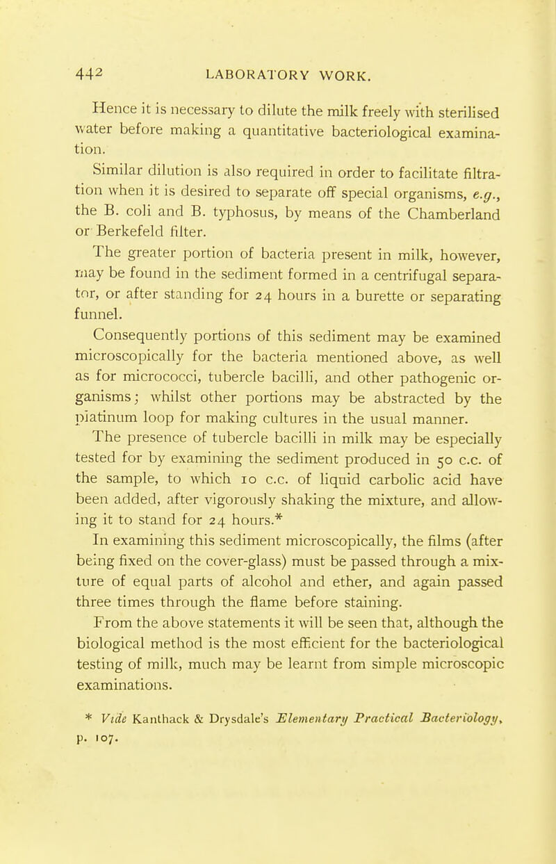 Hence it is necessary to dilute the milk freely with sterilised water before making a quantitative bacteriological examina- tion. Similar dilution is also required in order to facilitate filtra- tion when it is desired to separate off special organisms, e.g., the B. coli and B. typhosus, by means of the Chamberland or Berkefeld filter. The greater portion of bacteria present in milk, however, may be found in the sediment formed in a centrifugal separa- tor, or after standing for 24 hours in a burette or separating funnel. Consequently portions of this sediment may be examined microscopically for the bacteria mentioned above, as well as for micrococci, tubercle bacilli, and other pathogenic or- ganisms; whilst other portions may be abstracted by the platinum loop for making cultures in the usual manner. The presence of tubercle bacilli in milk may be especially tested for by examining the sediment produced in 50 c.c. of the sample, to which 10 c.c. of liquid carbolic acid have been added, after vigorously shaking the mixture, and allow- ing it to stand for 24 hours.* In examining this sediment microscopically, the films (after being fixed on the cover-glass) must be passed through a mix- ture of equal parts of alcohol and ether, and again passed three times through the flame before staining. From the above statements it will be seen that, although the biological method is the most efficient for the bacteriological testing of milk, much may be learnt from simple microscopic examinations. * Vide Kantliack & Drysdale's Elementary Practical Bacteriology> p. 107.