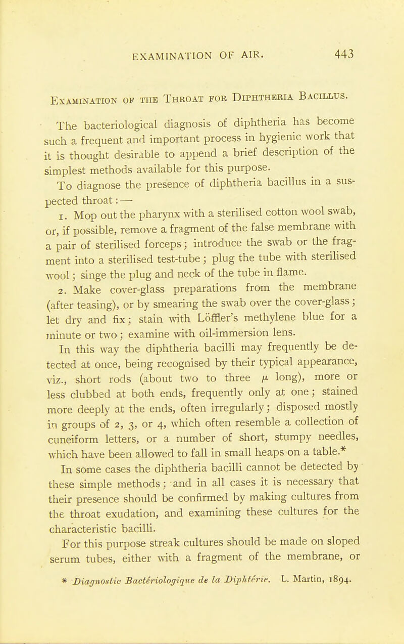 Examination of the Throat for Diphtheria Bacillus. The bacteriological diagnosis of diphtheria has become such a frequent and important process in hygienic work that it is thought desirable to append a brief description of the simplest methods available for this purpose. To diagnose the presence of diphtheria bacillus in a sus- pected throat:— 1. Mop out the pharynx with a sterilised cotton wool swab, or, if possible, remove a fragment of the false membrane with a pair of sterilised forceps; introduce the swab or the frag- ment into a sterilised test-tube ; plug the tube with sterilised wool; singe the plug and neck of the tube in flame. 2. Make cover-glass preparations from the membrane (after teasing), or by smearing the swab over the cover-glass j let dry and fix; stain with Loffier's methylene blue for a minute or two; examine with oil-immersion lens. In this way the diphtheria bacilli may frequently be de- tected at once, being recognised by their typical appearance, viz., short rods (about two to three /a long), more or less clubbed at both ends, frequently only at one; stained more deeply at the ends, often irregularly; disposed mostly in groups of 2, 3, or 4, which often resemble a collection of cuneiform letters, or a number of short, stumpy needles, which have been allowed to fall in small heaps on a table* In some cases the diphtheria bacilli cannot be detected by these simple methods; and in all cases it is necessary that their presence should be confirmed by making cultures from the throat exudation, and examining these cultures for the characteristic bacilli. For this purpose streak cultures should be made on sloped serum tubes, either with a fragment of the membrane, or * Diagnostic Bacteriologique de la Diphterie. L. Martin, 1894.