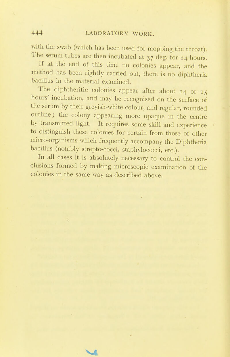 with the swab (which has been used for mopping the throat). The serum tubes are then incubated at 37 deg. for 24 hours. If at the end of this time no colonies appear, and the method has been rightly carried out, there is no diphtheria bacillus in the material examined. The diphtheritic colonies appear after about 14 or 15 hours' incubation, and may be recognised on the surface of the serum by their greyish-white colour, and regular, rounded outline; the colony appearing more opaque in the centre by transmitted light. It requires some skill and experience to distinguish these colonies for certain from thoss of other micro-organisms which frequently accompany the Diphtheria bacillus (notably strepto-cocci, staphylococci, etc.). In all cases it is absolutely necessary to control the con- clusions formed by making microscopic examination of the colonies in the same way as described above.
