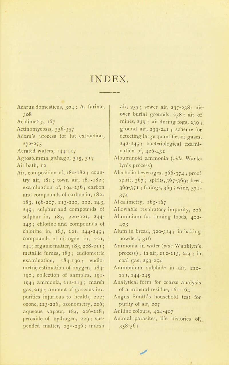 INDEX. Acarus domesticus, 304; A. farina?, 308 Acidimetry, 167 Actinomycosis, 356-357 Adam's process for fat extraction, 272-275 Aerated waters, 144-147 Agrostemma githago, 315, 317 Air bath, 12 Air, composition of, 180-182 ; coun- try air, 181 ; town air, 181-182 ; examination of, 194-236; carbon and compounds of carbon in, 182- 183, 196-207, 213-220, 222, 243, 245 ; sulphur and compounds of sulphur in, 183, 220-221, 244- 245 ; chlorine and compounds of chlorine in, 183, 221, 244-245; compounds of nitrogen in, 221, 244; organic matter, 183, 208-211 ; metallic fumes, 183 ; eudiometric examination, 184-190 ; eudio- metric estimation of oxygen, 184- 190; collection of samples, 191- 194; ammonia, 212-213 ; marsh gas, 213 ; amount of gaseous im- purities injurious to health, 222; ozone, 223-226; ozonometry, 226; aqueous vapour, 184, 226-228; peroxide of hydrogen, 229; sus- pended matter, 230-236; marsh air, 237; sewer air, 237-238; air- over burial grounds, 238 ; air of mines, 239 ; air during fogs, 239 ;. ground air, 239-241 ; scheme for detecting large quantities of gases,. 242-245 ; bacteriological exami- nation of, 426-432 Albuminoid ammonia (vide Wank- lyn's process) Alcoholic beverages, 366-374; proof spirit, 367; spirits, 367-369; beer, 369-371 i finings, 369; wine, 371- 374 Alkalimetry, 165.167 Allowable respiratory impurity, 206 Aluminium for tinning foods, 402- I 403 I Alum in bread, 320-324 ; in baking powders, 3 16 Ammonia in water (vide Wanklyn's process) ; in air, 212-213, 244 ; in coal gas, 253-254 Ammonium sulphide in air, 220- 221, 244-245 Analytical form for coarse analysis of a mineral residue, 161-164 Angus Smith's household test for purity of air, 207 Aniline colours, 404-407 Animal parasites, life histories of' 3S8-36i