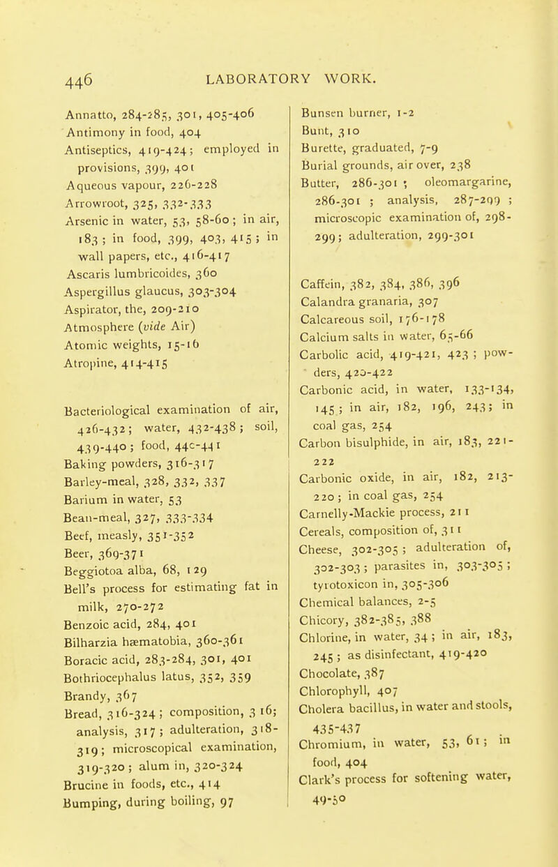 Annatto, 284-283, 301, 405-406 Antimony in food, 404 Antiseptics, 419-424; employed in provisions, 399, 401 Aqueous vapour, 226-228 Arrowroot, 325, 332-333 Arsenic in water, 53, 58-60 ; in air, 183; in food, 399, 403, 415; in wall papers, etc., 416-417 Ascaris lumbricoides, 360 Aspergillus glaucus, 303-304 Aspirator, the, 209-210 Atmosphere (vide Air) Atomic weights, 15-16 Atropine, 414-415 Bacteriological examination of air, 426-432; water, 432-438; soil, 439-440; food, 44C-441 Baking powders, 316-317 Barley-meal, 328, 332, 337 Barium in water, 53 Bean-meal, 327, 333-334 Beef, measly, 351-352 Beer, 369-371 Beggiotoa alba, 68, 1 29 Bell's process for estimating fat in milk, 270-272 Benzoic acid, 284, 401 Bilharzia haematobia, 360-361 Boracic acid, 283-284, 301, 401 Bothriocephalus latus, 352, 359 Brandy, 367 Bread, 316-324; composition, 3 16; analysis, 317; adulteration, 318- 319; microscopical examination, 319-320 ; alum in, 320-324 Brucine in foods, etc., 414 Bumping, during boiling, 97 Bunsen burner, 1-2 Bunt, 310 Burette, graduated, 7-9 Burial grounds, air over, 238 Butter, 286-301 •, oleomargarine, 286-301 ; analysis, 287-299 5 microscopic examination of, 298- 299; adulteration, 299-301 Caffein, 382, 384, 386, 396 Calandra granaria, 307 Calcareous soil, 176-178 Calcium salts in water, 65-66 Carbolic acid, 419-421, 423 ! Pow ders, 420-422 Carbonic acid, in water, 133-134, 145 ; in air, 182, 196, 243; in coal gas, 254 Carbon bisulphide, in air, 183, 221- 222 Carbonic oxide, in air, 182, 213- 220 ; in coal gas, 254 Camelly-Mackie process, 211 Cereals, composition of, 311 Cheese, 302-305 ; adulteration of, 302-303 ; parasites in, 303-305 ; tyiotoxicon in, 305-306 Chemical balances, 2-5 Chicory, 382-385, 388 Chlorine, in water, 34; in air, 183, 245 ; as disinfectant, 419-420 Chocolate, 387 Chlorophyll, 407 Cholera bacillus, in water and stools, 435-437 Chromium, in water, 53, 61 ; in food, 404 Clark's process for softening water, 4<>-S°