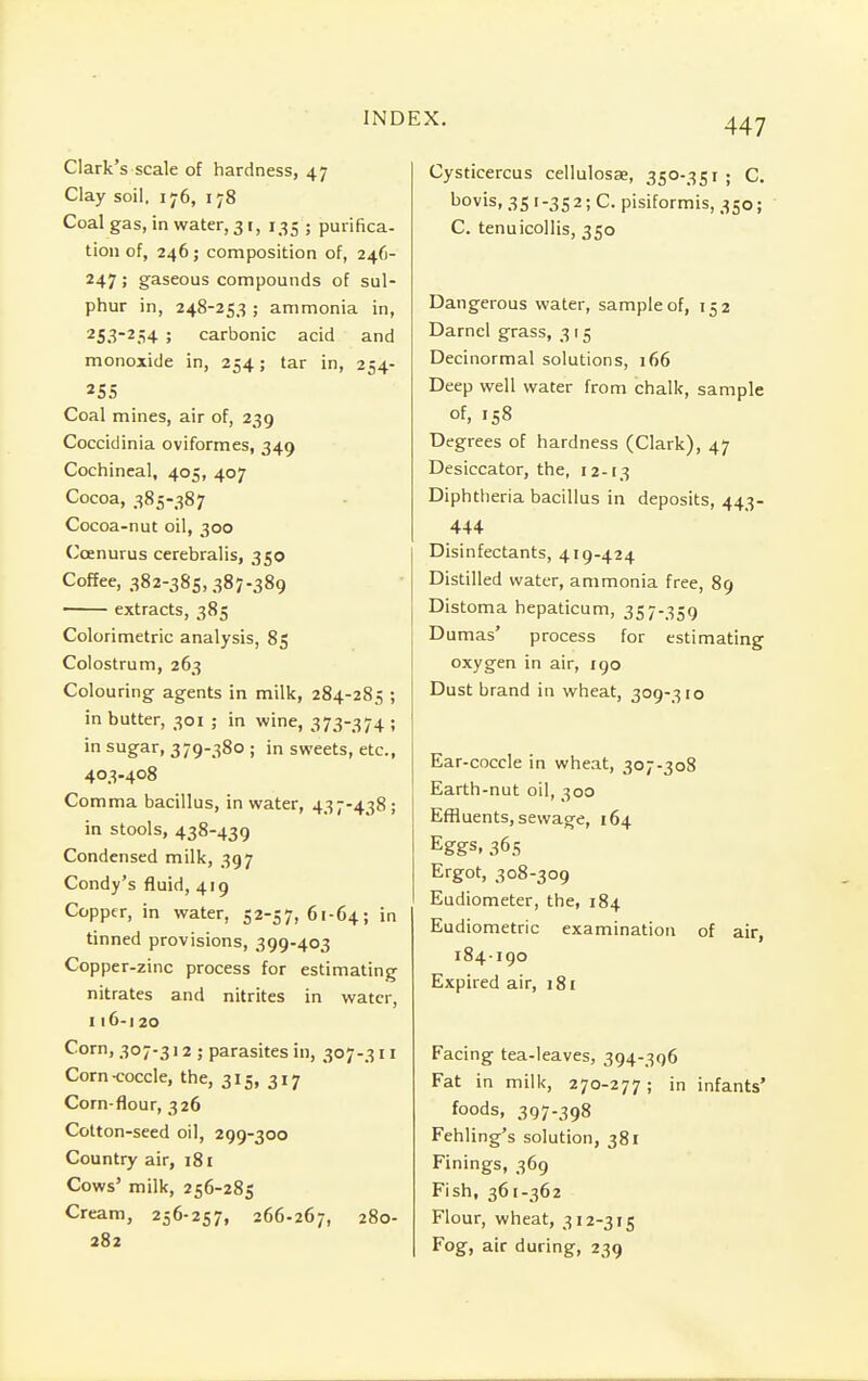 Clark's scale of hardness, 47 Clay soil, 176, 178 Coal gas, in water, 31, 135 ; purifica- tion of, 246; composition of, 246- 247; gaseous compounds of sul- phur in, 248-253 ; ammonia in, 253-254 ; carbonic acid and monoxide in, 254; tar in, 254- 255 Coal mines, air of, 239 Coccidinia oviformes, 349 Cochineal, 405, 407 Cocoa, 385-387 Cocoa-nut oil, 300 Ccenurus cerebralis, 350 Coffee, 382-385,387-389 extracts, 385 Colorimetric analysis, 85 Colostrum, 263 Colouring agents in milk, 284-285 ; in butter, 301 ; in wine, 373-374 ; in sugar, 379-380 ; in sweets, etc., 403-408 Comma bacillus, in water, 437-438 ; in stools, 438-439 Condensed milk, 397 Condy's fluid, 419 Copper, in water, 52-57,61-64; in tinned provisions, 399-403 Copper-zinc process for estimating nitrates and nitrites in water, 116-120 Corn, 307-312 ; parasites in, 307-311 Corn-coccle, the, 315, 317 Corn-flour, 326 Cotton-seed oil, 299-300 Country air, 181 Cows' milk, 256-285 Cream, 256-257, 266-267, 280- 282 Cysticercus cellulosae, 350-351; C. bovis, 351-352; C. pisiformis, 350; C. tenuicollis, 350 Dangerous water, sample of, 152 Darnel grass, 315 Decinormal solutions, 166 Deep well water from chalk, sample of, 158 Degrees of hardness (Clark), 47 Desiccator, the, 12-13 Diphtheria bacillus in deposits, 443- 444 Disinfectants, 419-424 Distilled water, ammonia free, 89 Distoma hepaticum, 357-359 Dumas' process for estimating oxygen in air, 190 Dust brand in wheat, 309-310 Ear-coccle in wheat, 307-308 Earth-nut oil, 300 Effluents, sewage, 164 Eggs. 365 Ergot, 308-309 Eudiometer, the, 184 Eudiometric examination of air, 184-190 Expired air, 181 Facing tea-leaves, 394-396 Fat in milk, 270-277; in infants' foods, 397-398 Fehling's solution, 381 Finings, 369 Fish, 361-362 Flour, wheat, 312-315 Fog, air during, 239