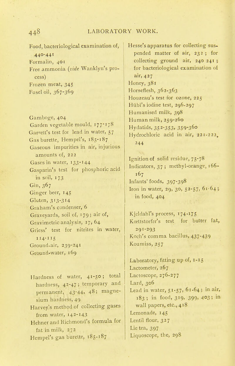 Food, bacteriological examination of, 440-441 Formalin, 401 Free ammonia (vide Wanklyn's pro- cess) Frozen meat, 345 Fusel oil, 367-369 Gamboge, 404 Garden vegetable mould, 177-178 Garrett's test for lead in water, 57 Gas burette, Hempel's, 185-187 Gaseous impurities in air, injurious amounts of, 222 Gases in water, 133-144 Gasparin's test for phosphoric acid in soil, 1 73 Gin, 367 Ginger beer, 145 Gluten, 313-314 Graham's condenser, 6 Graveyards, soil of, 179; air of, Gravimetric analysis, 17,64 Griess' test for nitrites in water, 114-115 Ground.air, 239-241 Ground-water, 169 Hardness of water, 41-3° 5 total hardness, 42-47 ; temporary and permanent, .43-44. 485 magne- sium hardness, 49 Harvey's method of collecting gases from water, 142-143 Hehnerand Richmond's formula for fat in milk, 272 Hempel's gas burette, 185-187 Hesse's apparatus for collecting sus- pended matter of air, 232 ; for collecting ground air, 240 241 ; for bacteriological examination of air, 427 Honey, 381 Horseflesh, 362-363 Houzeau's test for ozone, 225 Hiibl's iodine test, 296.297 Humanised milk, 398 Human milk, 259-260 Hydatids, 352-353, 35936° Hydrochloric acid in air, 221-222, Ignition of solid residue, 75-78 Indicators, 37 ; methyl-orange, 166- ,67 Infants' foods, 397-398 Iron in water, 29, 30, 52-57, 6164; in food, 404 Kjeldahl's process, 174.175 Kcettstorfer's test for butter fat, 291-293 Koch's comma bacillus, 437-439 Koumiss, 257 Laboratory, fitting up of, 1-15 Lactometer, 267 Lactoscope, 276-277 Lard, 306 Lead in water, 51.57, 61-64; in air» 183 ; in food, 319, 399, 403; in wall papers, etc., 418 Lemonade, 145 Lentil flour, 327 Lie tea, 397 Liquoscope, the, 29S