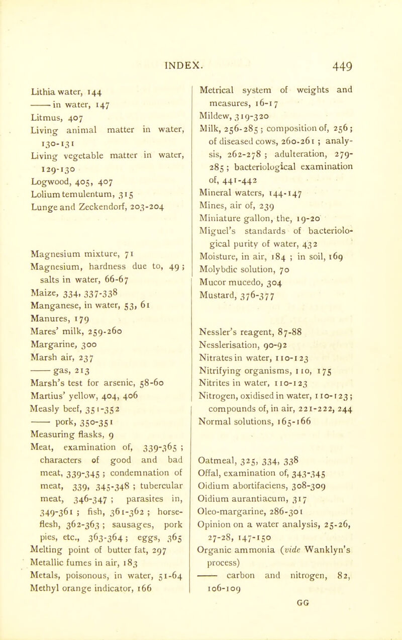 Lithia water, 144 in water, 147 Litmus, 407 Living animal matter in water, 130-131 Living vegetable matter in water, 129-130 Logwood, 405, 407 Lolium temulentum, 315 Lunge and Zeckendorf, 203-204 Magnesium mixture, 71 Magnesium, hardness due to, 49; salts in water, 66-67 Maize, 334, 337-33% Manganese, in water, 53, 61 Manures, 179 Mares' milk, 259-260 Margarine, 300 Marsh air, 237 gas, 213 Marsh's test for arsenic, 58-60 Martius' yellow, 404, 406 Measly beef, 351 -35 2 pork, 350-351 Measuring flasks, 9 Meat, examination of, 339-365 ; characters of good and bad meat, 339-345 ; condemnation of meat, 339, 345-348 ; tubercular meat, 346-347 ; parasites in, 349-361; fish, 361-362 ; horse- flesh, 362-363 ; sausages, pork pies, etc., 363-364; eggs, 365 Melting point of butter fat, 297 Metallic fumes in air, 183 Metals, poisonous, in water, 51-64 Methyl orange indicator, 166 Metrical system of weights and measures, 16-17 Mildew, 319-320 Milk, 256-285 ; composition of, 256; of diseased cows, 260-261 ; analy- sis, 262-278 ; adulteration, 279- 285 ; bacteriological examination of, 441-442 Mineral waters, 144-147 Mines, air of, 239 Miniature gallon, the, 19-20 Miguel's standards of bacteriolo- gical purity of water, 432 Moisture, in air, 184 ; in soil, 169 Molybdic solution, 70 Mucor mucedo, 304 Mustard, 376-377 Nessler's reagent, 87-88 Nesslerisation, 90-92 Nitrates in water, 110-123 Nitrifying organisms, 110, 175 Nitrites in water, 110-123 Nitrogen, oxidised in water, 110-123; compounds of, in air, 221-222, 244 Normal solutions, 165-166 Oatmeal, 325, 334, 338 Offal, examination of, 343-345 Oidium abortifaciens, 308-309 Oidium aurantiacum, 317 Oleo-margarine, 286-301 Opinion on a water analysis, 25-26, 27-28, 147-150 Organic ammonia {vide Wanklyn's process) carbon and nitrogen, 82, 106-109 GG