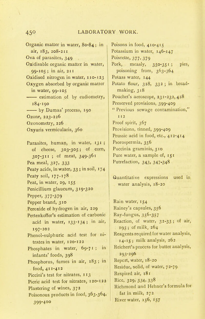 Organic matter in water, 80-84; in air, 183, 208-211 Ova of parasites, 349 , Oxidisable organic matter in water, 99-105 ; in air, 211 Oxidised nitrogen in water, 110-123 Oxygen absorbed by organic matter in water, 99-105 estimation of by eudiometry, 184-190 by Dumas' process, 190 Ozone, 223-226 Ozonometry, 226 Oxyuris vermicularis, 360 Parasites, human, in water, 131 ; of cheese, 303-305; of corn, 307-311 ; of meat, 349-361 Pea meal, 327, 333 Peaty acids, in water, 33 ; in soil, 174 Peaty soil, 177-178 Peat, in water, 29, 155 Penicillium glaucum, 319-320 Pepper, 377-379 Pepper brand, 310 Peroxide of hydrogen in air, 229 Pettenkoffer's estimation of carbonic acid in water, 133-134; in air> 197-202 Phenol-sulphuric acid test for ni- trates in water, 120-122 Phosphates in water, 69-71 ; in infants' foods, 398 Phosphorus, fumes in air, 183 ; in food, 411-412 Piccini's test for nitrates, 113 Picric acid test for nitrates, 120-122 Plastering of wines, 372 Poisonous products in food, 363-364, 399-400 Poisons in food, 410-415 Potassium in water, 146-147 Poivrette, 377, 379 Pork, measly, 350-351; pies, poisoning from, 363-364 Potass water, 144 Potato flour, 328, 332 ; in bread- making, 318 Pouchet's aeroscope, 231-232,428 Preserved provisions, 399-409  Previous sewage contamination, 112 Proof spirit, 367 Provisions, tinned, 399-409 Prussic acid in food, etc., 412-414 Psorospermia, 356 Puccinia graminis, 310 Pure water, a sample of, 151 Putrefaction, 343, 347-348 Quantitative expressions used in water analysis, 18-20 Rain water, 154 Rainey's capsules, 356 i Ray-fungus, 356-357 Reaction, of water, 32-33 ; of air, 195 ; of milk, 264 Reagents required for water analysis, 14-15; milk analysis, 262 Reichert's process for butter analysis, 293-296 Repcrt, water, 18-20 Residue, solid, of water, 72-79 Respired air, 181 Rice, 329, 334, 338 Richmond and Hchner's formula for fat in milk, 272 River water, 156, 157