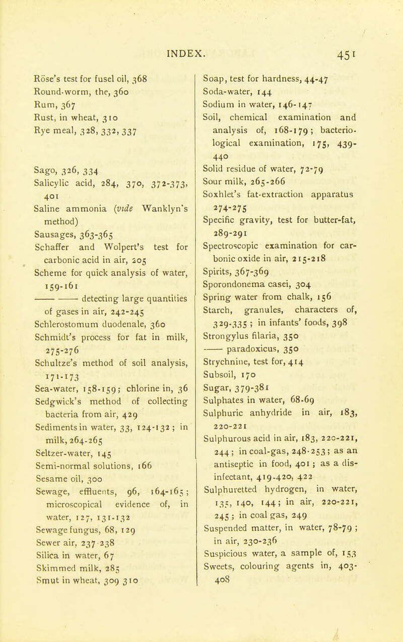 Rose's test for fusel oil, 368 Round-worm, the, 360 Rum, 367 Rust, in wheat, 310 Rye meal, 328, 332, 337 Sago, 326, 334 Salicylic acid, 284, 370, 372-373, 401 Saline ammonia (vide Wanklyn's method) Sausages, 363-365 Schaffer and Wolpert's test for carbonic acid in air, 205 Scheme for quick analysis of water, 159-161 detecting large quantities of gases in air, 242-245 Schlerostomum duodenale, 360 Schmidt's process for fat in milk, 275-276 Schultze's method of soil analysis, I71-U3 Sea-water, 158-159; chlorine in, 36 Sedgwick's method of collecting bacteria from air, 429 Sediments in water, 33, 124-132; in milk, 264-265 Seltzer-water, 145 Semi-normal solutions, 166 Sesame oil, 300 Sewage, effluents, 96, 164-165 ; microscopical evidence of, in water, 127, 131-132 Sewage fungus, 68, 129 Sewer air, 237 238 Silica in water, 67 Skimmed milk, 285 Smut in wheat, 309 310 Soap, test for hardness, 44-47 Soda-water, 144 Sodium in water, 146-147 Soil, chemical examination and analysis of, 168-179; bacterio- logical examination, 175, 439- 440 Solid residue of water, 72-79 Sour milk, 265-266 Soxh let's fat-extraction apparatus 274-275 Specific gravity, test for butter-fat, 289-291 Spectroscopic examination for car- bonic oxide in air, 215-218 Spirits, 367-369 Sporondonema casei, 304 Spring water from chalk, 156 Starch, granules, characters of, 329-335 ; in infants' foods, 398 Strongylus filaria, 350 paradoxicus, 350 Strychnine, test for, 414 Subsoil, 170 Sugar, 379-381 Sulphates in water, 68-69 Sulphuric anhydride in air, 183, 220-221 Sulphurous acid in air, 183, 220-221, 244; in coal-gas, 248-253; as an antiseptic in food, 401; as a dis- infectant, 419-420, 422 Sulphuretted hydrogen, in water, 135, 140, 144; in air, 220-221, 245 ; in coal gas, 249 Suspended matter, in water, 78-79 ; in air, 230-236 Suspicious water, a sample of, 153 Sweets, colouring agents in, 403- 408