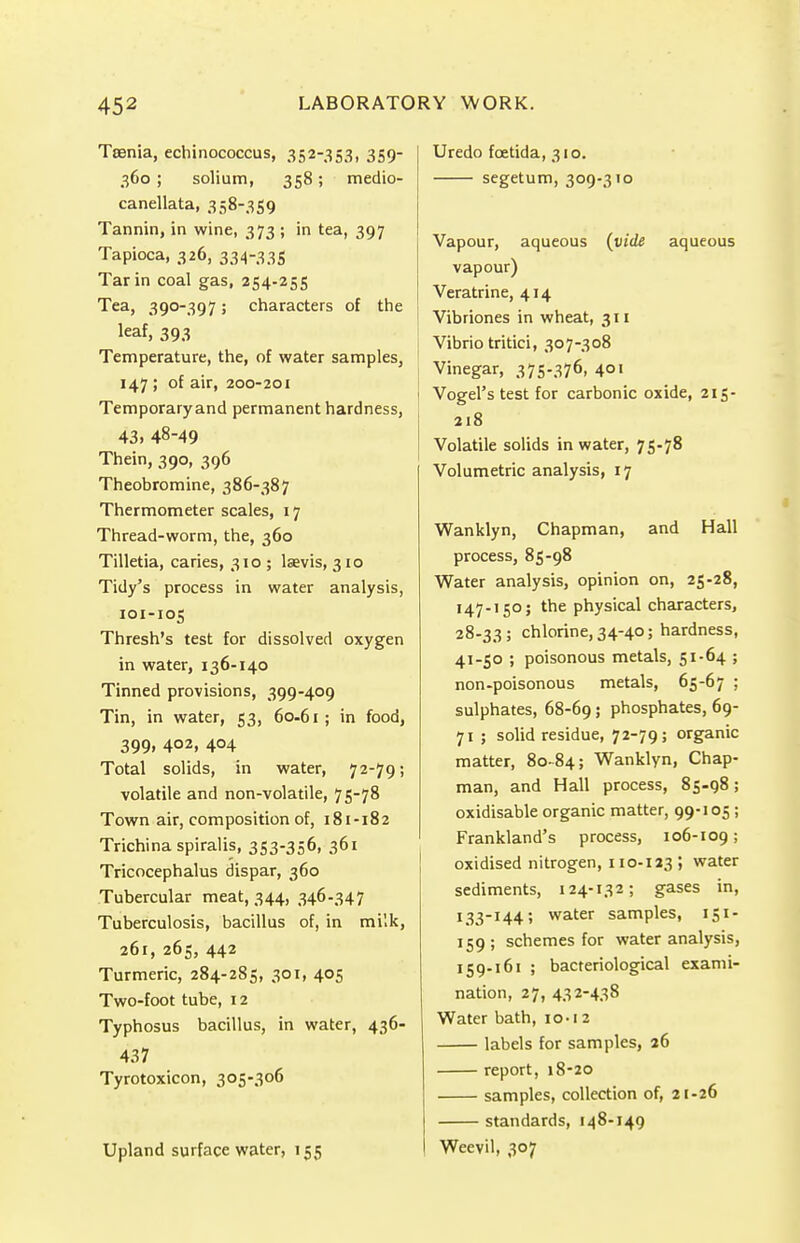 Taenia, echinococcus, 352-353, 359- 360; solium, 358; medio- canellata, 358-359 Tannin, in wine, 373 ; in tea, 397 Tapioca, 326, 334-335 Tar in coal gas, 254-255 Tea, 390-397; characters of the leaf> 393 Temperature, the, of water samples, 147 ; of air, 200-201 Temporaryand permanent hardness, 43. 48-49 Thein, 390, 396 Theobromine, 386-387 Thermometer scales, 17 Thread-worm, the, 360 Tilletia, caries, 310 ; laevis, 310 Tidy's process in water analysis, 101-105 Thresh's test for dissolved oxygen in water, 136-140 Tinned provisions, 399-409 Tin, in water, 53, 60-61 ; in food, 399, 402, 404 Total solids, in water, 72-79; volatile and non-volatile, 75-78 Town air, composition of, 181-182 Trichina spiralis, 353-356, 361 Tricocephalus dispar, 360 Tubercular meat, 344, 346-347 Tuberculosis, bacillus of, in milk, 261, 265, 442 Turmeric, 284-285, 301, 405 Two-foot tube, 12 Typhosus bacillus, in water, 436- 437 Tyrotoxicon, 305-306 Upland surface water, 155 Uredo foetida, 310. segetum, 309-310 Vapour, aqueous (vide aqueous vapour) Veratrine, 414 Vibriones in wheat, 311 Vibrio tritici, 307-308 I Vinegar, 375-376, 401 i Vogel's test for carbonic oxide, 215- 218 Volatile solids in water, 75-78 Volumetric analysis, 17 Wanklyn, Chapman, and Hall process, 85-98 Water analysis, opinion on, 25-28, 147-150; the physical characters, 28-33 ; chlorine, 34-40; hardness, 41-50 ; poisonous metals, 51-64 ; non-poisonous metals, 65-67 ; sulphates, 68-69; phosphates, 69- 71 ; solid residue, 72-79; organic matter, 80-84; Wanklyn, Chap- man, and Hall process, 85-98; oxidisable organic matter, 99-105 ; Frankland's process, 106-109; oxidised nitrogen, 110-123; water sediments, 124-132; gases in, 133-144; water samples, 151- 159; schemes for water analysis, 159-161 ; bacteriological exami- nation, 27, 432-438 Water bath, io-i 2 labels for samples, 26 report, 18-20 samples, collection of, 21-26 standards, 148-149 Weevil, 307