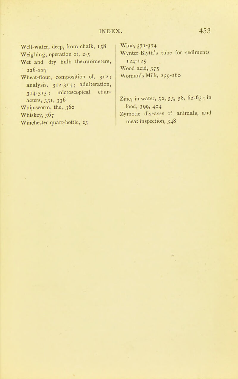 Well-water, deep, from chalk, 158 Weighing, operation of, 2-5 Wet and dry bulb thermometers, 226-227 Wheat-flour, composition of, 312; analysis, 312-314; adulteration, 314-315 ; microscopical char- acters, 331, 336 Whip-worm, the, 360 Whiskey, 367 Winchester quart-bottle, 23 Wine, 371-374 Wynter Blyth's tube for sediments 124-125 Wood acid, 375 Woman's Milk, 259-260 Zinc, in water, 52,53, 58, 62-63 ; in food, 399, 404 Zymotic diseases of animals, and meat inspection, 348