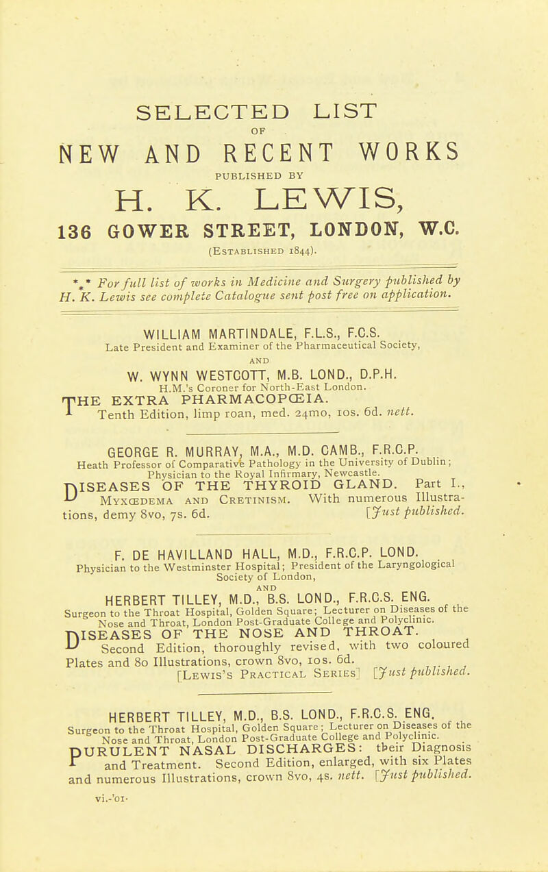 SELECTED LIST OF NEW AND RECENT WORKS PUBLISHED BY H. K. LEWIS, 136 GOWER STREET, LONDON, W.C. (Established 1844). %* For full list of works in Medicine and Surgery published by H. K. Lewis see complete Catalogue sent post free on application. WILLIAM MARTINDALE, F.L.S., F.C.S. Late President and Examiner of the Pharmaceutical Society, AND W. WYNN WESTCOTT, M.B. LOND., D.P.H. H.M.'s Coroner for North-East London. THE EXTRA PHARMACOPOEIA. Tenth Edition, limp roan, med. 24x110, 10s. 6d. nett. GEORGE R. MURRAY, M.A., M.D. CAMB., F.R.C.P. Heath Professor of Comparative Pathology in the University of Dublin ; Physician to the Royal Infirmary, Newcastle. DISEASES OF THE THYROID GLAND. Part I., Myxcedema and Cretinism. With numerous Illustra- tions, demy 8vo, 7s. 6d. [Just published. F. DE HAVILLAND HALL, M.D., F.R.C.P. LOND. Physician to the Westminster Hospital; President of the Laryngological Society of London, AND HERBERT TILLEY, M.D., B.S. LOND., F.R.C.S. ENG. Surgeon to the Throat Hospital, Golden Square; Lecturer on Diseases of the Nose and Throat, London Post-Graduate College and Polyclinic. DISEASES OF THE NOSE AND THROAT. Second Edition, thoroughly revised, with two coloured Plates and 80 Illustrations, crown 8vo, 10s. 6d. [Lewis's Practical Series] [Just published. HERBERT TILLEY, M.D., B.S. LOND., F.R.C.S. ENG. Surgeon to the Throat Hospital, Golden Square ; Lecturer on Diseases of the Nose and Throat, London Post-Graduate College and Polyclinic. PURULENT NASAL DISCHARGES: their Diagnosis and Treatment. Second Edition, enlarged, with six Plates and numerous Illustrations, crown 8vo, 4s. nett. [Just published. vi.-'oi-