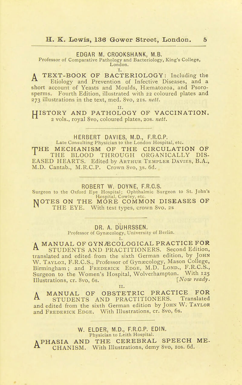 EDGAR M. CROOKSHANK, M.B. Professor of Comparative Pathology and Bacteriology, King's College, London. t. A TEXT-BOOK OF BACTERIOLOGY: Including the Etiology and Prevention of Infective Diseases, and a short account of Yeasts and Moulds, Haematozoa, and Psoro- sperms. Fourth Edition, illustrated with 22 coloured plates and 273 illustrations in the text, med. 8vo, 21s. nett. 11. LIISTORY AND PATHOLOGY OF VACCINATION. 2 vols., royal 8vo, coloured plates, 20s. nett. HERBERT DAVIES, M.D., F.R.C.P. Late Consulting Physician to the London Hospital, etc. HPHE MECHANISM OF THE CIRCULATION OF 1 THE BLOOD THROUGH ORGANICALLY DIS- EASED HEARTS. Edited by Arthur Templer Davies, B.A., M.D. Cantab., M.R.C.P. Crown 8vo, 3s. 6d. ROBERT W. DOYNE, F.R.C.S. Surgeon to the Oxford Eye Hospital; Ophthalmic Surgeon to St. John's Hospital, Cowley, etc. MOTES ON THE MORE COMMON DISEASES OF  THE EYE. With test types, crown 8vo, 2s DR. A. DUHRSSEN. Professor of Gynaecology, University of Berlin. I. A MANUAL OF GYNAECOLOGICAL PRACTICE FOR STUDENTS AND PRACTITIONERS. Second Edition, translated and edited from the sixth German edition, by John W. Taylor, F.R.C.S., Professor of Gynaecology, Mason College, Birmingham; and Frederick Edge, M.D. Lond., F.R.C.S., Surgeon to the Women's Hospital, Wolverhampton. With 125 Illustrations, cr. 8vo, 6s. [Now ready. 11. A MANUAL OF OBSTETRIC PRACTICE FOR STUDENTS AND PRACTITIONERS. Translated and edited from the sixth German edition by John W. Taylor and Frederick Edge. With Illustrations, cr. 8vo, 6s. W. ELDER, M.D., F.R.C.P. EDIN. Physician to Leith Hospital. APHASIA AND THE CEREBRAL SPEECH ME-  CHANISM. With Illustrations, demy 8vo, 10s. 6d.