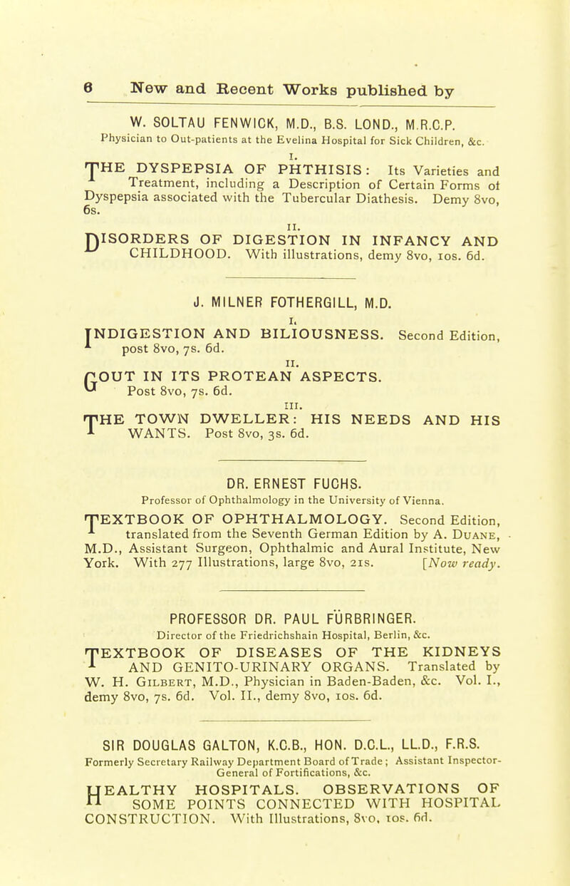 W. SOLTAU FENWICK, M.D., B.S. LOND., M.R.C.P. Physician to Out-patients at the Evelina Hospital for Sick Children, &c. I. THE DYSPEPSIA OF PHTHISIS: Its Varieties and Treatment, including a Description of Certain Forms ot Dyspepsia associated with the Tubercular Diathesis. Demy 8vo, 6s. ii. DISORDERS OF DIGESTION IN INFANCY AND ^ CHILDHOOD. With illustrations, demy 8vo, ios. 6d. J. MILNER FOTHERGILL, M.D. i. INDIGESTION AND BILIOUSNESS. Second Edition, *• post 8vo, 7s. 6d. 11. GOUT IN ITS PROTEAN ASPECTS. Post 8vo, 7s. 6d. in. THE TOWN DWELLER: HIS NEEDS AND HIS WANTS. Post 8vo, 3s. 6d. DR. ERNEST FUCHS. Professor of Ophthalmology in the University of Vienna. TEXTBOOK OF OPHTHALMOLOGY. Second Edition, translated from the Seventh German Edition by A. Duane, M.D., Assistant Surgeon, Ophthalmic and Aural Institute, New York. With 277 Illustrations, large 8vo, 21s. [Now ready. PROFESSOR DR. PAUL FURBRINGER. Director of the Friedrichshain Hospital, Berlin, &c. TEXTBOOK OF DISEASES OF THE KIDNEYS 1 AND GENITO-URINARY ORGANS. Translated by W. H. Gilbert, M.D., Physician in Baden-Baden, &c. Vol. I., demy 8vo, 7s. 6d. Vol. II., demy 8vo, ios. 6d. SIR DOUGLAS GALTON, K.C.B., HON. D.C.L, LL.D., F.R.S. Formerly Secretary Railway Department Board of Trade ; Assistant Inspector- General of Fortifications, &c. HEALTHY HOSPITALS. OBSERVATIONS OF SOME POINTS CONNECTED WITH HOSPITAL CONSTRUCTION. With Illustrations, 8vo. ios. fid.