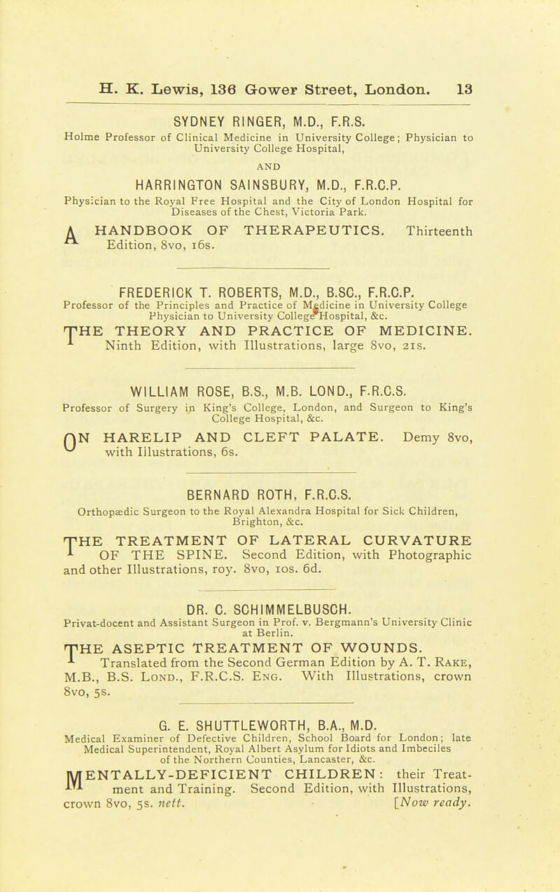 SYDNEY RINGER, M.D., F.R.S. Holme Professor of Clinical Medicine in University College; Physician to University College Hospital, AND HARRINGTON SAINSBURY, M.D., F.R.C.P. Physician to the Royal Free Hospital and the City of London Hospital for Diseases of the Chest, Victoria Park. A HANDBOOK OF THERAPEUTICS. Thirteenth Edition, 8vo, 16s. FREDERICK T. ROBERTS, M.D., B.SC, F.R.C.P. Professor of the Principles and Practice of Medicine in University College Physician to University CollegeTHospital, &c. THE THEORY AND PRACTICE OF MEDICINE. A Ninth Edition, with Illustrations, large 8vo, 21s. WILLIAM ROSE, B.S., M.B. LOND., F.R.C.S. Professor of Surgery in King's College, London, and Surgeon to King's College Hospital, &c. QN HARELIP AND CLEFT PALATE. Demy 8vo, ^ with Illustrations, 6s. BERNARD ROTH, F.R.C.S. Orthopaedic Surgeon to the Royal Alexandra Hospital for Sick Children, Brighton, &c. THE TREATMENT OF LATERAL CURVATURE -1 OF THE SPINE. Second Edition, with Photographic and other Illustrations, roy. 8vo, 10s. 6d. DR. C. SCHIMMELBUSCH. Privat-docent and Assistant Surgeon in Prof. v. Bergmann's University Clinic at Berlin. rTHE ASEPTIC TREATMENT OF WOUNDS. *■ Translated from the Second German Edition by A. T. Rake, M.B., B.S. Lond., F.R.C.S. Eng. With Illustrations, crown 8vo, 5s. G. E. SHUTTLEWORTH, B.A., M.D. Medical Examiner of Defective Children, School Board for London; late Medical Superintendent, Royal Albert Asylum for Idiots and Imbeciles of the Northern Counties, Lancaster, &c. MENTALLY-DEFICIENT CHILDREN: their Treat- ment and Training. Second Edition, with Illustrations, crown 8vo, 5s. nett. [Now ready.