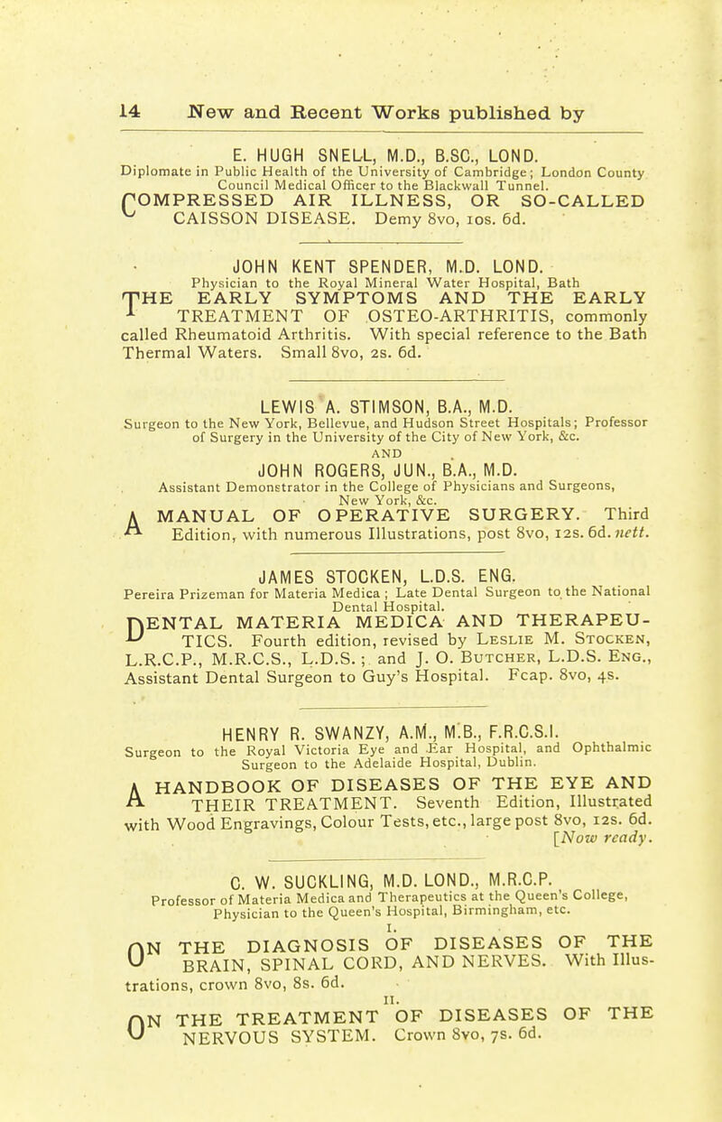 E. HUGH SNEL-L, M.D., B.SC, LOND. Diplomate in Public Health of the University of Cambridge; London County Council Medical Officer to the Blackwall Tunnel. COMPRESSED AIR ILLNESS, OR SO-CALLED ^ CAISSON DISEASE. Demy 8vo, ios. 6d. JOHN KENT SPENDER, M.D. LOND. Physician to the Royal Mineral Water Hospital, Bath 'THE EARLY SYMPTOMS AND THE EARLY 1 TREATMENT OF OSTEO-ARTHRITIS, commonly called Rheumatoid Arthritis. With special reference to the Bath Thermal Waters. Small 8vo, 2s. 6d. LEWIS A. STIMSON, B.A., M.D. Surgeon to the New York, Bellevue, and Hudson Street Hospitals; Professor of Surgery in the University of the City of New York, &c. AND JOHN ROGERS, JUN., B.A., M.D. Assistant Demonstrator in the College of Physicians and Surgeons, New York, &c. AMANUAL OF OPERATIVE SURGERY. Third Edition, with numerous Illustrations, post 8vo, 12s. 6d. nett. JAMES STOCKEN, L.D.S. ENG. Pereira Prizeman for Materia Medica ; Late Dental Surgeon to the National Dental Hospital. DENTAL MATERIA MEDICA AND THERAPEU- TICS. Fourth edition, revised by Leslie M. Stocken, L.R.C.P., M.R.C.S., L.D.S.; and J. O. Butcher, L.D.S. Eng., Assistant Dental Surgeon to Guy's Hospital. Fcap. 8vo, 4s. HENRY R. SWANZY, A.M., M.B., F.R.C.S.I. Surgeon to the Royal Victoria Eye and .Ear Hospital, and Ophthalmic Surgeon to the Adelaide Hospital, Dublin. k HANDBOOK OF DISEASES OF THE EYE AND THEIR TREATMENT. Seventh Edition, Illustrated with Wood Engravings, Colour Tests, etc., large post 8vo, 12s. 6d. [Now ready. C. W. SUCKLING, M.D. LOND., M.R.C.P. Professor of Materia Medica and Therapeutics at the Queen's College, Physician to the Queen's Hospital, Birmingham, etc. I. N THE DIAGNOSIS OF DISEASES OF THE BRAIN, SPINAL CORD, AND NERVES. With Illus- trations, crown 8vo, 8s. 6d. 11. N THE TREATMENT OF DISEASES OF THE NERVOUS SYSTEM. Crown 8vo, 7s. 6d. 0 0