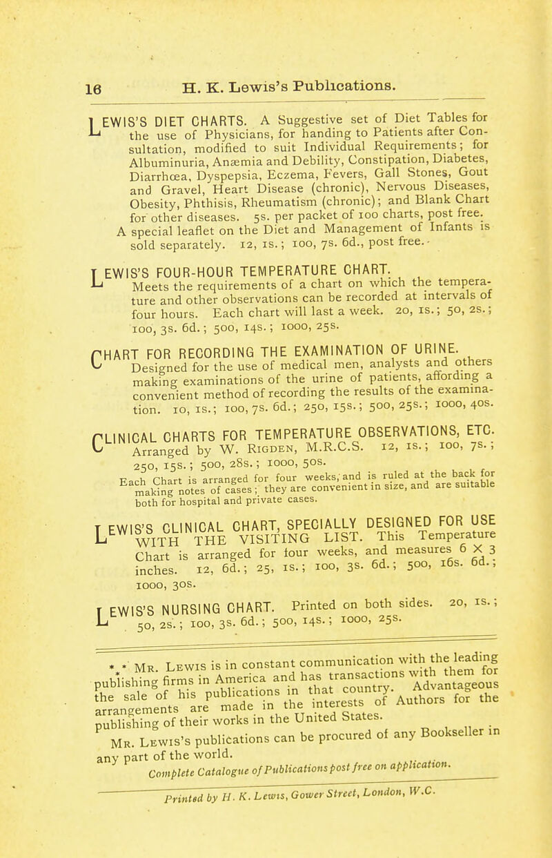 H. K. Lewis's Publications. 1 EWIS'S DIET CHARTS. A Suggestive set of Diet Tables for -L* the use of Physicians, for handing to Patients after Con- sultation, modified to suit Individual Requirements; for Albuminuria, Anaemia and Debility, Constipation, Diabetes, Diarrhoea, Dyspepsia, Eczema, Fevers, Gall Stones, Gout and Gravel, Heart Disease (chronic), Nervous Diseases, Obesity, Phthisis, Rheumatism (chronic); and Blank Chart for other diseases. 5s. per packet of 100 charts, post free. A special leaflet on the Diet and Management of Infants is sold separately. 12, is.; 100, 7s. 6d., post free. - T EWIS'S FOUR-HOUR TEMPERATURE CHART. ^ Meets the requirements of a chart on which the tempera- ture and other observations can be recorded at intervals of four hours. Each chart will last a week. 20, is.; 50, 2s.; ioo, 3s. 6d.; 500, 14s.; 1000, 25s. PHART FOR RECORDING THE EXAMINATION OF URINE. ^ Designed for the use of medical men, analysts and others making examinations of the urine of pat.ents, affording a convenient method of recording the results of the examina- tion. 10, is.; 100,7s. 6d.; 250, 15s.; 500, 25s.; 1000,40s. PLINICAL CHARTS FOR TEMPERATURE OBSERVATIONS, ETC. ^ Arranged by W. Rigden, M.R.C.S. 12, is.; 100, 7s.; 250,15s.; 500,28s.; 1000,50s. t? v, rwt i« arranged for four weeks, and is ruled at the back lor E making notesof*cfsea ; they are convenient in size, and are suitable both for hospital and private cases. T EWIS'S CLINICAL CHART, SPECIALLY DESIGNED FOR USE L WITH THE VISITING LIST. This Temperature Chart is arranged for four weeks, and measures 6 X 3 inches. 12, 6d.; 25, is.; 100, 38. 6d.; 500, 16s. 6d., 1000, 30s. r EWIS'S NURSING CHART. Printed on both sides. 20,1s.; L 50> 2S.; 100, 38. 6d.; 500. Ha-: I000> 25s- • •: Mr. Lewis is in constant communication with the leading SS of their works in the United States. Mr. Lewis's publications can be procured of any Bookseller in any part of the world. Complete Catalogue of Publications post free on application. Printed by H. K. Lewis, Oower Street, Ltodon, W.C.