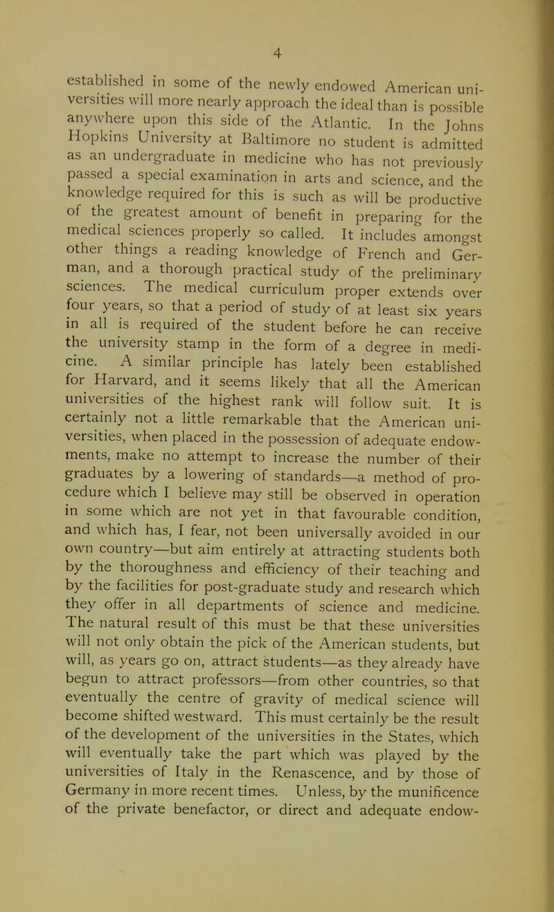 established in some of the newly endowed American uni- versities will more nearly approach the ideal than is possible anywhere upon this side of the Atlantic. In the Johns Hopkins University at Baltimore no student is admitted as an undergraduate in medicine who has not previously passed a special examination in arts and science, and the knowledge required for this is such as will be productive of the greatest amount of benefit in preparing for the medical sciences properly so called. It includes amongst other things a reading knowledge of French and Ger- man, and a thorough practical study of the preliminary sciences. The medical curriculum proper extends over four years, so that a period of study of at least six years in all is required of the student before he can receive the university stamp in the form of a degree in medi- cine. A similar principle has lately been established for Harvard, and it seems likely that all the American universities of the highest rank will follow suit. It is certainly not a little remarkable that the American uni- versities, when placed in the possession of adequate endow- ments, make no attempt to increase the number of their graduates by a lowering of standards—a method of pro- cedure which I believe may still be observed in operation in some which are not yet in that favourable condition, and which has, I fear, not been universally avoided in our own country—but aim entirely at attracting students both by the thoroughness and efficiency of their teaching and by the facilities for post-graduate study and research which they offer in all departments of science and medicine. The natural result of this must be that these universities will not only obtain the pick of the American students, but will, as years go on, attract students—as they already have begun to attract professors—from other countries, so that eventually the centre of gravity of medical science will become shifted westward. This must certainly be the result of the development of the universities in the States, which will eventually take the part which was played by the universities of Italy in the Renascence, and by those of Germany in more recent times. Unless, by the munificence of the private benefactor, or direct and adequate endow-