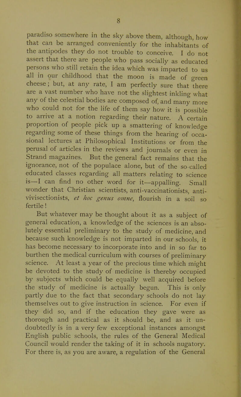 paradiso somewhere in the sky above them, although, how that can be arranged conveniently for the inhabitants of the antipodes they do not trouble to conceive. I do not assert that there are people who pass socially as educated persons who still retain the idea which was imparted to us all in our childhood that the moon is made of green cheese; but, at any rate, I am perfectly sure that there are a vast number who have not the slightest inkling what any of the celestial bodies are composed of. and many more who could not for the life of them say how it is possible to arrive at a notion regarding their nature. A certain proportion of people pick up a smattering of knowledge regarding some of these things from the hearing of occa- sional lectures at Philosophical Institutions or from the perusal of articles in the reviews and journals or even in Strand magazines. But the general fact remains that the ignorance, not of the populace alone, but of the so-called educated classes regarding all matters relating to science is—I can find no other word for it—appalling. Small wonder that Christian scientists, anti-vaccinationists, anti- vivisectionists, et hoc genus oinne, flourish in a soil so fertile! But whatever may be thought about it as a subject of general education, a knowledge of the sciences is an abso- lutely essential preliminary to the study of medicine, and because such knowledge is not imparted in our schools, it has become necessary to incorporate into and in so far to burthen the medical curriculum with courses of preliminary science. At least a year of the precious time which might be devoted to the study of medicine is thereby occupied by subjects which could be equally well acquired before the study of medicine is actually begun. This is only partly due to the fact that secondary schools do not lay themselves out to give instruction in science. For even if they did so, and if the education they gave were as thorough and practical as it should be, and as it un- doubtedly is in a very few exceptional instances amongst English public schools, the rules of the General Medical Council would render the taking of it in schools nugatory. For there is, as you are aware, a regulation of the General