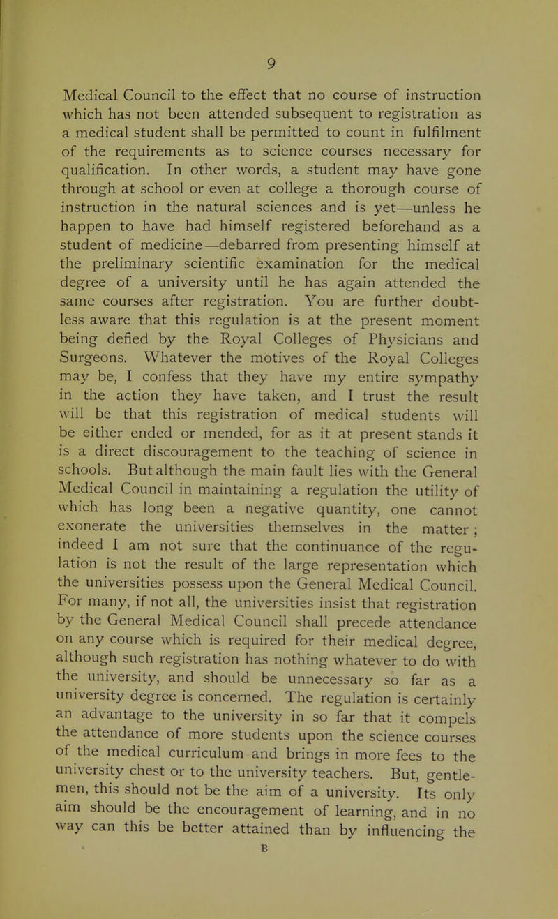 Medical Council to the effect that no course of instruction which has not been attended subsequent to registration as a medical student shall be permitted to count in fulfilment of the requirements as to science courses necessary for qualification. In other words, a student may have gone through at school or even at college a thorough course of instruction in the natural sciences and is yet—unless he happen to have had himself registered beforehand as a student of medicine—debarred from presenting himself at the preliminary scientific examination for the medical degree of a university until he has again attended the same courses after registration. You are further doubt- less aware that this regulation is at the present moment being defied by the Royal Colleges of Physicians and Surgeons. Whatever the motives of the Royal Colleges may be, I confess that they have my entire sympathy in the action they have taken, and I trust the result will be that this registration of medical students will be either ended or mended, for as it at present stands it is a direct discouragement to the teaching of science in schools. But although the main fault lies with the General Medical Council in maintaining a regulation the utility of which has long been a negative quantity, one cannot exonerate the universities themselves in the matter ; indeed I am not sure that the continuance of the regu- lation is not the result of the large representation which the universities possess upon the General Medical Council. For many, if not all, the universities insist that registration by the General Medical Council shall precede attendance on any course which is required for their medical degree, although such registration has nothing whatever to do with the university, and should be unnecessary so far as a university degree is concerned. The regulation is certainly an advantage to the university in so far that it compels the attendance of more students upon the science courses of the medical curriculum and brings in more fees to the university chest or to the university teachers. But, gentle- men, this should not be the aim of a university. Its only aim should be the encouragement of learning, and in no way can this be better attained than by influencing the B