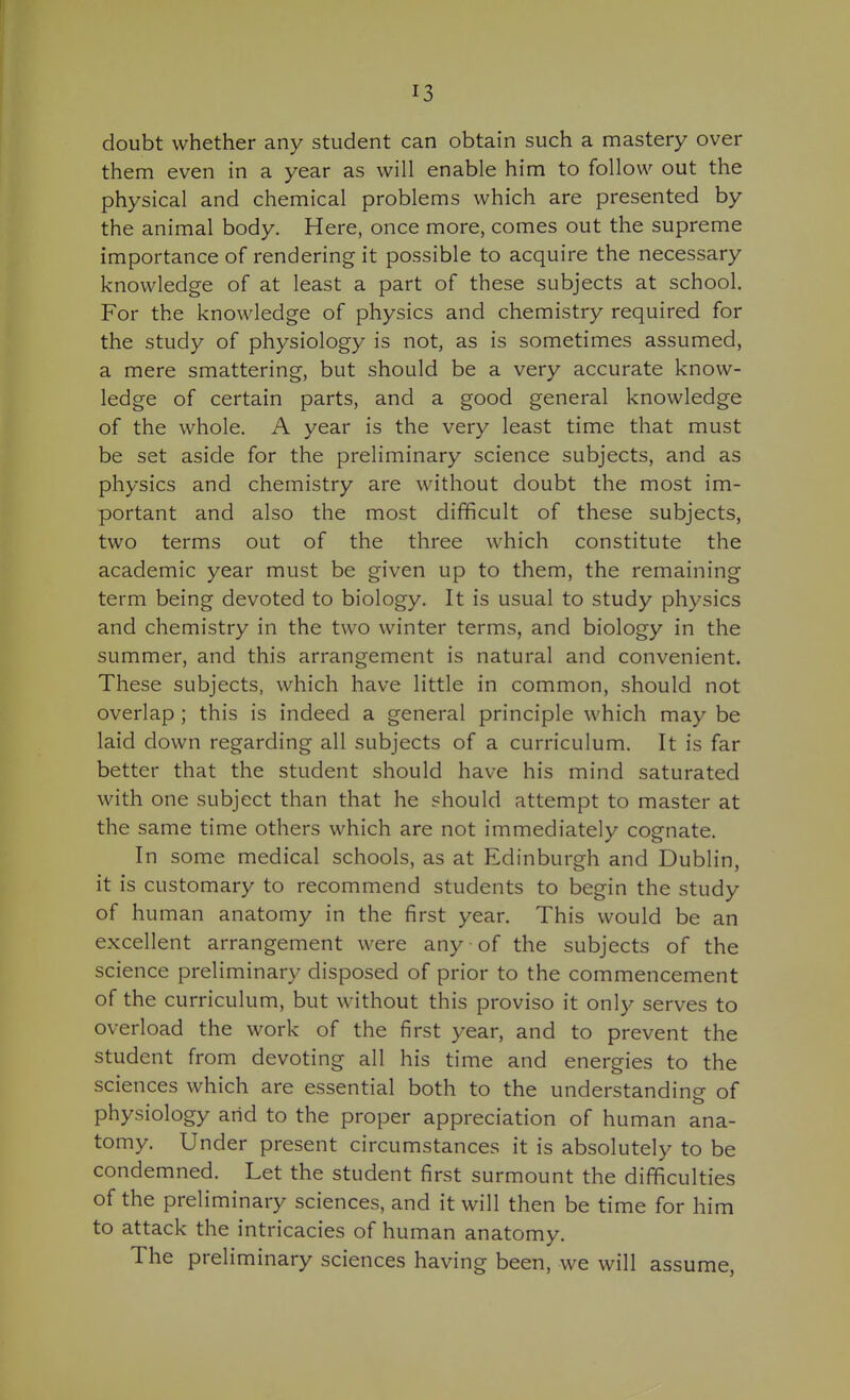 doubt whether any student can obtain such a mastery over them even in a year as will enable him to follow out the physical and chemical problems which are presented by the animal body. Here, once more, comes out the supreme importance of rendering it possible to acquire the necessary knowledge of at least a part of these subjects at school. For the knowledge of physics and chemistry required for the study of physiology is not, as is sometimes assumed, a mere smattering, but should be a very accurate know- ledge of certain parts, and a good general knowledge of the whole. A year is the very least time that must be set aside for the preliminary science subjects, and as physics and chemistry are without doubt the most im- portant and also the most difficult of these subjects, two terms out of the three which constitute the academic year must be given up to them, the remaining term being devoted to biology. It is usual to study physics and chemistry in the two winter terms, and biology in the summer, and this arrangement is natural and convenient. These subjects, which have little in common, should not overlap ; this is indeed a general principle which may be laid down regarding all subjects of a curriculum. It is far better that the student should have his mind saturated with one subject than that he should attempt to master at the same time others which are not immediately cognate. In some medical schools, as at Edinburgh and Dublin, it is customary to recommend students to begin the study of human anatomy in the first year. This would be an excellent arrangement were any of the subjects of the science preliminary disposed of prior to the commencement of the curriculum, but without this proviso it only serves to overload the work of the first year, and to prevent the student from devoting all his time and energies to the sciences which are essential both to the understanding of physiology arid to the proper appreciation of human ana- tomy. Under present circumstances it is absolutely to be condemned. Let the student first surmount the difficulties of the preliminary sciences, and it will then be time for him to attack the intricacies of human anatomy. The preliminary sciences having been, we will assume,