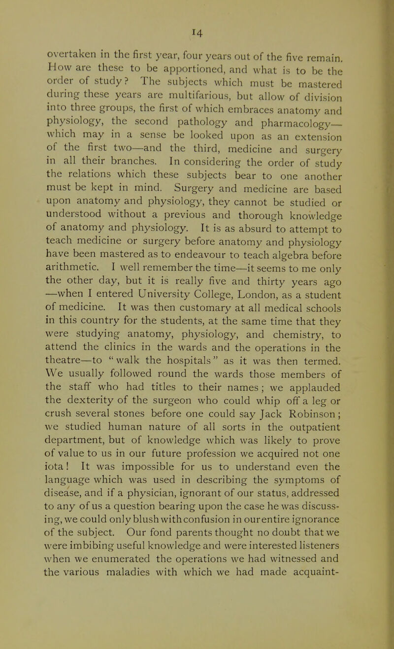 overtaken in the first year, four years out of the five remain. How are these to be apportioned, and what is to be the order of study? The subjects which must be mastered during these years are multifarious, but allow of division into three groups, the first of which embraces anatomy and physiology, the second pathology and pharmacology— which may in a sense be looked upon as an extension of the first two—and the third, medicine and surgery in all their branches. In considering the order of study the relations which these subjects bear to one another must be kept in mind. Surgery and medicine are based upon anatomy and physiology, they cannot be studied or understood without a previous and thorough knowledge of anatomy and physiology. It is as absurd to attempt to teach medicine or surgery before anatomy and physiology have been mastered as to endeavour to teach algebra before arithmetic. I well remember the time—it seems to me only the other day, but it is really five and thirty years ago —when I entered University College, London, as a student of medicine. It was then customary at all medical schools in this country for the students, at the same time that they were studying anatomy, physiology, and chemistry, to attend the clinics in the wards and the operations in the theatre—to  walk the hospitals  as it was then termed. We usually followed round the wards those members of the staff who had titles to their names; we applauded the dexterity of the surgeon who could whip off a leg or crush several stones before one could say Jack Robinson ; we studied human nature of all sorts in the outpatient department, but of knowledge which was likely to prove of value to us in our future profession we acquired not one iota! It was impossible for us to understand even the language which was used in describing the symptoms of disease, and if a physician, ignorant of our status, addressed to any of us a question bearing upon the case he was discuss- ing, we could only blush with confusion in our entire ignorance of the subject. Our fond parents thought no doubt that we were imbibing useful knowledge and were interested listeners when we enumerated the operations we had witnessed and the various maladies with which we had made acquaint-