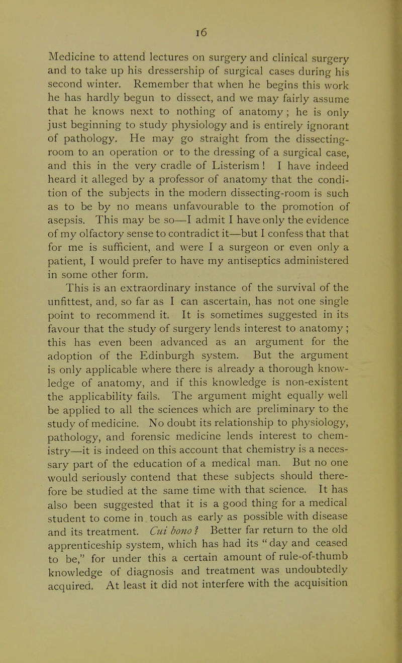 Medicine to attend lectures on surgery and clinical surgery and to take up his dressership of surgical cases during his second winter. Remember that when he begins this work he has hardly begun to dissect, and we may fairly assume that he knows next to nothing of anatomy ; he is only just beginning to study physiology and is entirely ignorant of pathology. He may go straight from the dissecting- room to an operation or to the dressing of a surgical case, and this in the very cradle of Listerism ! I have indeed heard it alleged by a professor of anatomy that the condi- tion of the subjects in the modern dissecting-room is such as to be by no means unfavourable to the promotion of asepsis. This may be so—I admit I have only the evidence of my olfactory sense to contradict it—but I confess that that for me is sufficient, and were I a surgeon or even only a patient, I would prefer to have my antiseptics administered in some other form. This is an extraordinary instance of the survival of the unfittest, and, so far as I can ascertain, has not one single point to recommend it. It is sometimes suggested in its favour that the study of surgery lends interest to anatomy; this has even been advanced as an argument for the adoption of the Edinburgh system. But the argument is only applicable where there is already a thorough know- ledge of anatomy, and if this knowledge is non-existent the applicability fails. The argument might equally well be applied to all the sciences which are preliminary to the study of medicine. No doubt its relationship to physiology, pathology, and forensic medicine lends interest to chem- istry—it is indeed on this account that chemistry is a neces- sary part of the education of a medical man. But no one would seriously contend that these subjects should there- fore be studied at the same time with that science. It has also been suggested that it is a good thing for a medical student to come in touch as early as possible with disease and its treatment. Cui bono 1 Better far return to the old apprenticeship system, which has had its  day and ceased to be, for under this a certain amount of rule-of-thumb knowledge of diagnosis and treatment was undoubtedly acquired. At least it did not interfere with the acquisition