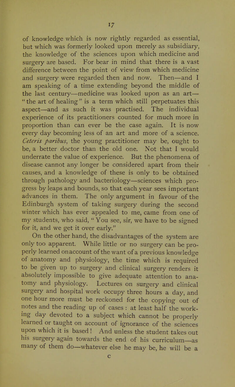 of knowledge which is now rightly regarded as essential, but which was formerly looked upon merely as subsidiary, the knowledge of the sciences upon which medicine and surgery are based. For bear in mind that there is a vast difference between the point of view from which medicine and surgery were regarded then and now. Then—and I am speaking of a time extending beyond the middle of the last century—medicine was looked upon as an art— the art of healing is a term which still perpetuates this aspect—and as such it was practised. The individual experience of its practitioners counted for much more in proportion than can ever be the case again. It is now every day becoming less of an art and more of a science. Ceteris paribus, the young practitioner may be, ought to be, a better doctor than the old one. Not that I would underrate the value of experience. But the phenomena of disease cannot any longer be considered apart from their causes, and a knowledge of these is only to be obtained through pathology and bacteriology—sciences which pro- gress by leaps and bounds, so that each year sees important advances in them. The only argument in favour of the Edinburgh system of taking surgery during the second winter which has ever appealed to me, came from one of my students, who said,  You see, sir, we have to be signed for it, and we get it over early. On the other hand, the disadvantages of the system are only too apparent. While little or no surgery can be pro- perly learned on account of the want of a previous knowledge of anatomy and physiology, the time which is required to be given up to surgery and clinical surgery renders it absolutely impossible to give adequate attention to ana- tomy and physiology. Lectures on surgery and clinical surgery and hospital work occupy three hours a day, and one hour more must be reckoned for the copying out of notes and the reading up of cases : at least half the work- ing day devoted to a subject which cannot be properly learned or taught on account of ignorance of the sciences upon which it is based ! And unless the student takes out his surgery again towards the end of his curriculum—as many of them do—whatever else he may be, he will be a c