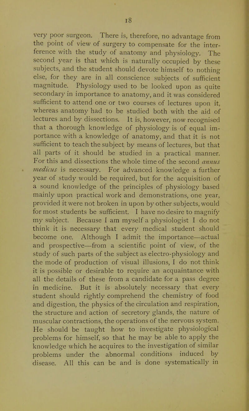 very poor surgeon. There is, therefore, no advantage from the point of view of surgery to compensate for the inter- ference with the study of anatomy and physiology. The second year is that which is naturally occupied by these subjects, and the student should devote himself to nothing else, for they are in all conscience subjects of sufficient magnitude. Physiology used to be looked upon as quite secondary in importance to anatomy, and it was considered sufficient to attend one or two courses of lectures upon it, whereas anatomy had to be studied both with the aid of lectures and by dissections. It is, however, now recognised that a thorough knowledge of physiology is of equal im- portance with a knowledge of anatomy, and that it is not sufficient to teach the subject by means of lectures, but that all parts of it should be studied in a practical manner. For this and dissections the whole time of the second annus medicus is necessary. For advanced knowledge a further year of study would be required, but for the acquisition of a sound knowledge of the principles of physiology based mainly upon practical work and demonstrations, one year, provided it were not broken in upon by other subjects, would for most students be sufficient. I have no desire to magnify my subject. Because 1 am myself a physiologist I do not think it is necessary that every medical student should become one. Although I admit the importance—actual and prospective—from a scientific point of view, of the study of such parts of the subject as electro-physiology and the mode of production of visual illusions, I do not think it is possible or desirable to require an acquaintance with all the details of these from a candidate for a pass degree in medicine. But it is absolutely necessary that every student should rightly comprehend the chemistry of food and digestion, the physics of the circulation and respiration, the structure and action of secretory glands, the nature of muscular contractions, the operations of the nervous system. He should be taught how to investigate physiological problems for himself, so that he may be able to apply the knowledge which he acquires to the investigation of similar problems under the abnormal conditions induced by disease. All this can be and is done systematically in