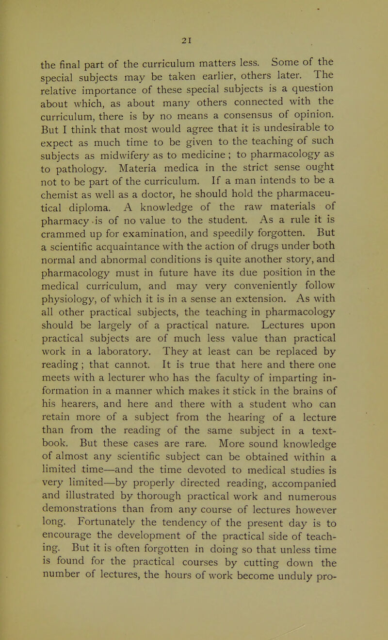 the final part of the curriculum matters less. Some of the special subjects may be taken earlier, others later. The relative importance of these special subjects is a question about which, as about many others connected with the curriculum, there is by no means a consensus of opinion. But I think that most would agree that it is undesirable to expect as much time to be given to the teaching of such subjects as midwifery as to medicine ; to pharmacology as to pathology. Materia medica in the strict sense ought not to be part of the curriculum. If a man intends to be a chemist as well as a doctor, he should hold the pharmaceu- tical diploma. A knowledge of the raw materials of pharmacy is of no value to the student. As a rule it is crammed up for examination, and speedily forgotten. But a scientific acquaintance with the action of drugs under both normal and abnormal conditions is quite another story, and pharmacology must in future have its due position in the medical curriculum, and may very conveniently follow physiology, of which it is in a sense an extension. As with all other practical subjects, the teaching in pharmacology should be largely of a practical nature. Lectures upon practical subjects are of much less value than practical work in a laboratory. They at least can be replaced by reading; that cannot. It is true that here and there one meets with a lecturer who has the faculty of imparting in- formation in a manner which makes it stick in the brains of his hearers, and here and there with a student who can retain more of a subject from the hearing of a lecture than from the reading of the same subject in a text- book. But these cases are rare. More sound knowledge of almost any scientific subject can be obtained within a limited time—and the time devoted to medical studies is very limited—by properly directed reading, accompanied and illustrated by thorough practical work and numerous demonstrations than from any course of lectures however long. Fortunately the tendency of the present day is to encourage the development of the practical side of teach- ing. But it is often forgotten in doing so that unless time is found for the practical courses by cutting down the number of lectures, the hours of work become unduly pro-