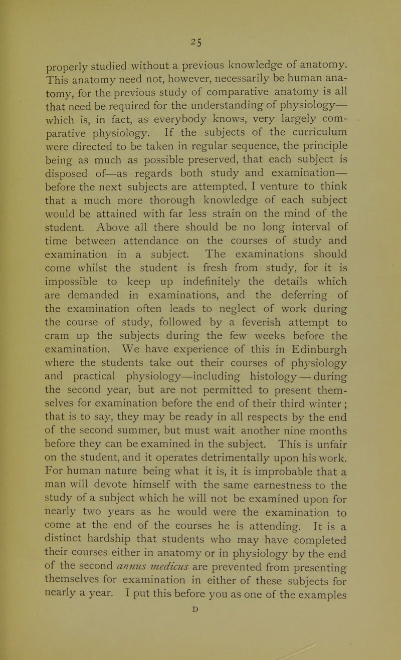 properly studied without a previous knowledge of anatomy. This anatomy need not, however, necessarily be human ana- tomy, for the previous study of comparative anatomy is all that need be required for the understanding of physiology— which is, in fact, as everybody knows, very largely com- parative physiology. If the subjects of the curriculum were directed to be taken in regular sequence, the principle being as much as possible preserved, that each subject is disposed of—as regards both study and examination— before the next subjects are attempted, I venture to think that a much more thorough knowledge of each subject would be attained with far less strain on the mind of the student. Above all there should be no long interval of time between attendance on the courses of study and examination in a subject. The examinations should come whilst the student is fresh from study, for it is impossible to keep up indefinitely the details which are demanded in examinations, and the deferring of the examination often leads to neglect of work during the course of study, followed by a feverish attempt to cram up the subjects during the few weeks before the examination. We have experience of this in Edinburgh where the students take out their courses of physiology and practical physiology—including histology — during the second year, but are not permitted to present them- selves for examination before the end of their third winter; that is to say, they may be ready in all respects by the end of the second summer, but must wait another nine months before they can be examined in the subject. This is unfair on the student, and it operates detrimentally upon his work. For human nature being what it is, it is improbable that a man will devote himself with the same earnestness to the study of a subject which he will not be examined upon for nearly two years as he would were the examination to come at the end of the courses he is attending. It is a distinct hardship that students who may have completed their courses either in anatomy or in physiology by the end of the second annus viedicus are prevented from presenting themselves for examination in either of these subjects for nearly a year. I put this before you as one of the examples D