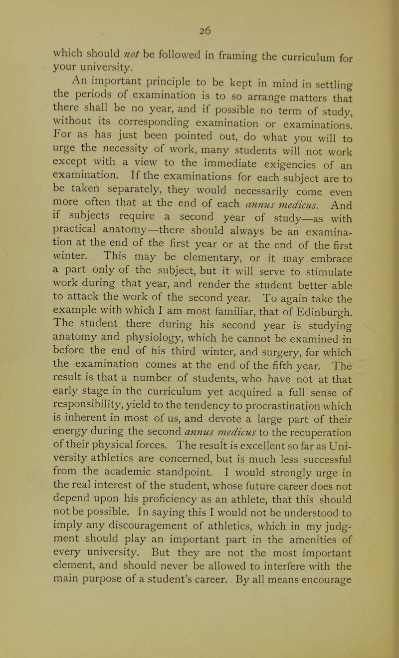 which should not be followed in framing the curriculum for your university. An important principle to be kept in mind in settling the periods of examination is to so arrange matters that there shall be no year, and if possible no term of study, without its corresponding examination or examinations! For as has just been pointed out, do what you will to urge the necessity of work, many students will not work except with a view to the immediate exigencies of an examination. If the examinations for each subject are to be taken separately, they would necessarily come even more often that at the end of each annus medicus. And if subjects require a second year of study—as with practical anatomy—there should always be an examina- tion at the end of the first year or at the end of the first winter. This may be elementary, or it may embrace a part only of the subject, but it will serve to stimulate work during that year, and render the student better able to attack the work of the second year. To again take the example with which I am most familiar, that of Edinburgh. The student there during his second year is studying anatomy and physiology, which he cannot be examined in before the end of his third winter, and surgery, for which the examination comes at the end of the fifth year. The result is that a number of students, who have not at that early stage in the curriculum yet acquired a full sense of responsibility, yield to the tendency to procrastination which is inherent in most of us, and devote a large part of their energy during the second annus medicus to the recuperation of their physical forces. The result is excellent so far as Uni- versity athletics are concerned, but is much less successful from the academic standpoint. I would strongly urge in the real interest of the student, whose future career does not depend upon his proficiency as an athlete, that this should not be possible. In saying this I would not be understood to imply any discouragement of athletics, which in my judg- ment should play an important part in the amenities of every university. But they are not the most important element, and should never be allowed to interfere with the main purpose of a student's career. By all means encourage