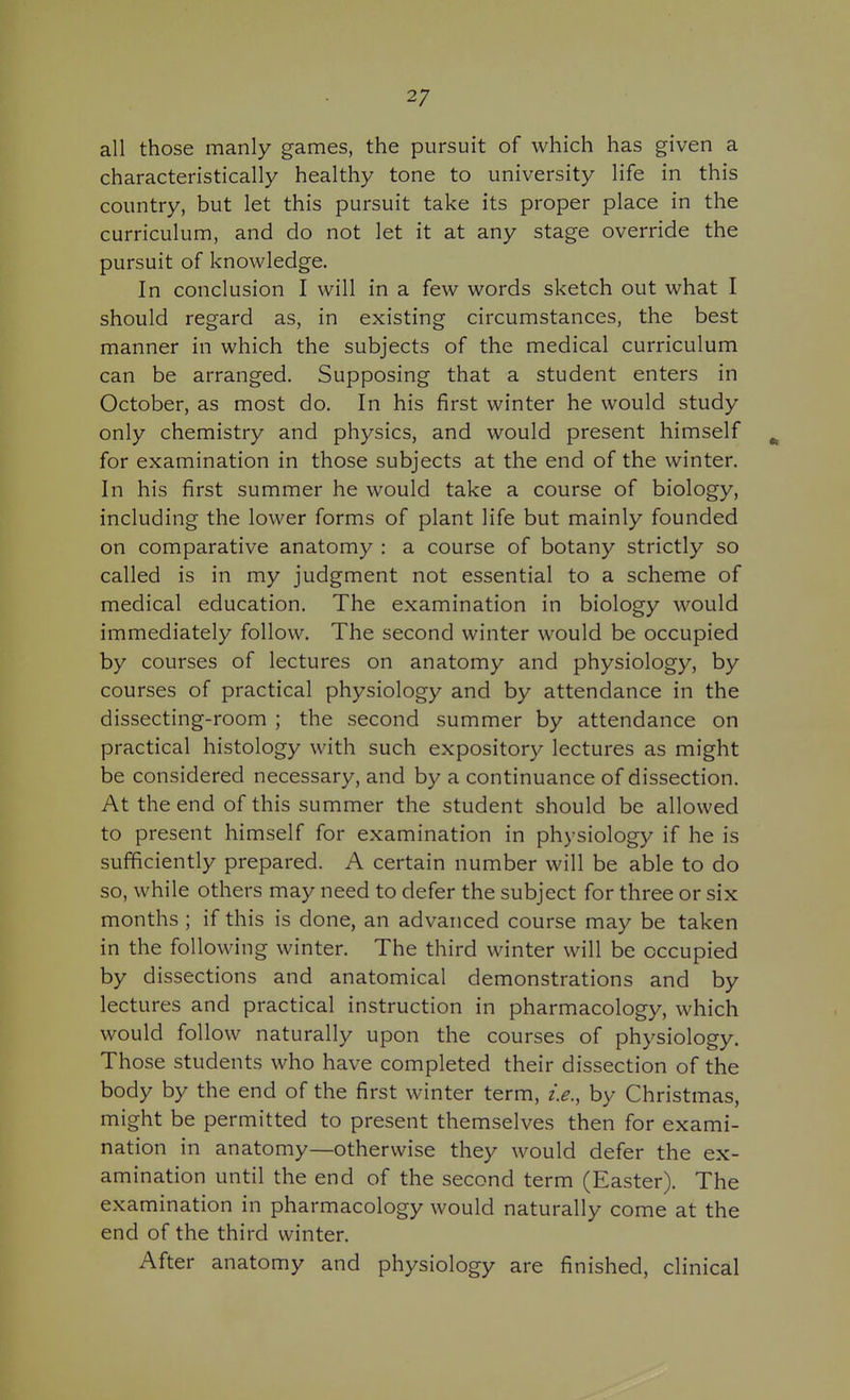 all those manly games, the pursuit of which has given a characteristically healthy tone to university life in this country, but let this pursuit take its proper place in the curriculum, and do not let it at any stage override the pursuit of knowledge. In conclusion I will in a few words sketch out what I should regard as, in existing circumstances, the best manner in which the subjects of the medical curriculum can be arranged. Supposing that a student enters in October, as most do. In his first winter he would study only chemistry and physics, and would present himself ^ for examination in those subjects at the end of the winter. In his first summer he would take a course of biology, including the lower forms of plant life but mainly founded on comparative anatomy : a course of botany strictly so called is in my judgment not essential to a scheme of medical education. The examination in biology would immediately follow. The second winter would be occupied by courses of lectures on anatomy and physiology, by courses of practical physiology and by attendance in the dissecting-room ; the second summer by attendance on practical histology with such expository lectures as might be considered necessary, and by a continuance of dissection. At the end of this summer the student should be allowed to present himself for examination in physiology if he is sufficiently prepared. A certain number will be able to do so, while others may need to defer the subject for three or six months ; if this is done, an advanced course may be taken in the following winter. The third winter will be occupied by dissections and anatomical demonstrations and by lectures and practical instruction in pharmacology, which would follow naturally upon the courses of physiology. Those students who have completed their dissection of the body by the end of the first winter term, i.e., by Christmas, might be permitted to present themselves then for exami- nation in anatomy—otherwise they would defer the ex- amination until the end of the second term (Easter). The examination in pharmacology would naturally come at the end of the third winter. After anatomy and physiology are finished, clinical