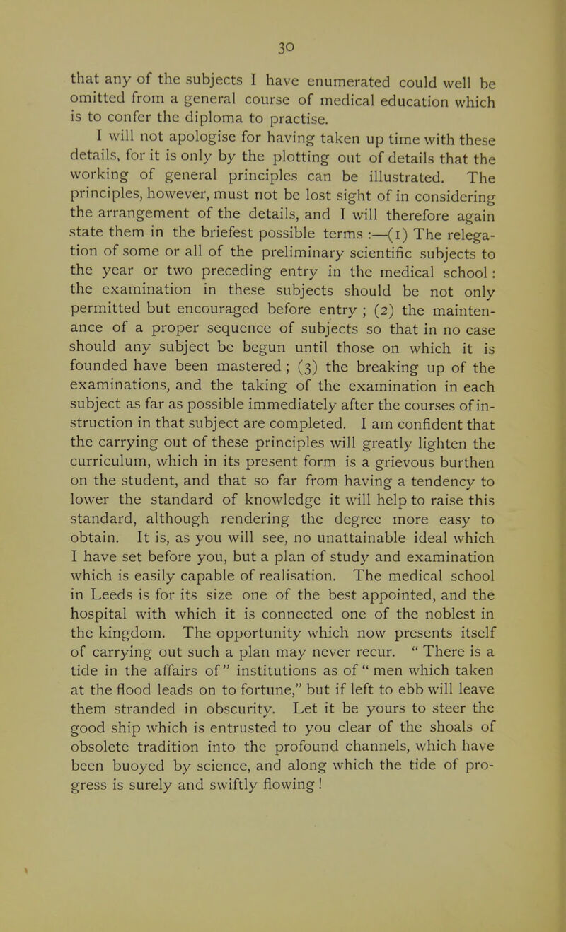 that any of the subjects I have enumerated could well be omitted from a general course of medical education which is to confer the diploma to practise. I will not apologise for having taken up time with these details, for it is only by the plotting out of details that the working of general principles can be illustrated. The principles, however, must not be lost sight of in considering the arrangement of the details, and I will therefore again state them in the briefest possible terms :—(i) The relega- tion of some or all of the preliminary scientific subjects to the year or two preceding entry in the medical school : the examination in these subjects should be not only permitted but encouraged before entry ; (2) the mainten- ance of a proper sequence of subjects so that in no case should any subject be begun until those on which it is founded have been mastered; (3) the breaking up of the examinations, and the taking of the examination in each subject as far as possible immediately after the courses of in- struction in that subject are completed. I am confident that the carrying out of these principles will greatly lighten the curriculum, which in its present form is a grievous burthen on the student, and that so far from having a tendency to lower the standard of knowledge it will help to raise this standard, although rendering the degree more easy to obtain. It is, as you will see, no unattainable ideal which I have set before you, but a plan of study and examination which is easily capable of realisation. The medical school in Leeds is for its size one of the best appointed, and the hospital with which it is connected one of the noblest in the kingdom. The opportunity which now presents itself of carrying out such a plan may never recur.  There is a tide in the affairs of institutions as of men which taken at the flood leads on to fortune, but if left to ebb will leave them stranded in obscurity. Let it be yours to steer the good ship which is entrusted to you clear of the shoals of obsolete tradition into the profound channels, which have been buoyed by science, and along which the tide of pro- gress is surely and swiftly flowing !