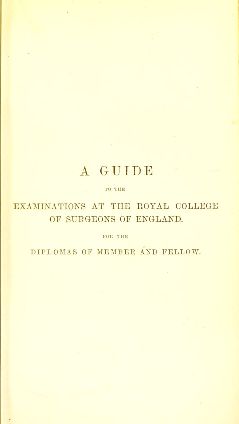 A GUIDE TO THE EXAMINATIONS AT THE ROYAL COLLEGE OF SURGEONS OF ENGLAND. I'OR THE DIPLOMAS OF MEMBEE AND FELLOW.