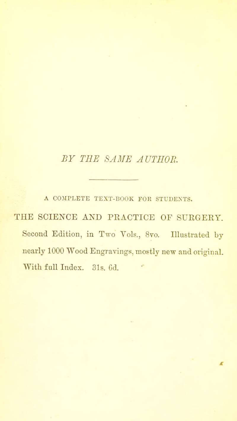 BY THE SAME AUTHOR. A COMPLETE TEXT-BOOK FOR STUDENTS. THE SCIENCE AND PRACTICE OF SUEGERY. Second Edition, in Two Vols., 8vo. Illustrated by nearly 1000 Wood Engravings, mostly new and original. With full Index. 31s. Gd.